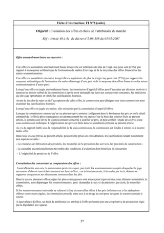57
Fiche d’instruction: FI N°8 (suite)
Objectif : Evaluation des offres et choix de l’attributaire du marché
Réf : Article 40 à 41 du décret n°2-06-388 du 05/02/2007
Offre anormalement basse ou excessive :
Une offre est considérée anormalement basse lorsqu’elle est inférieure de plus de vingt cinq pour cent (25%) par
rapport à la moyenne arithmétique de l'estimation du maître d'ouvrage et de la moyenne des offres financières des
autres soumissionnaires.
Une offre est considérée excessive lorsqu’elle est supérieure de plus de vingt cinq pour cent (25%) par rapport à la
moyenne arithmétique de l'estimation du maître d'ouvrage d’une part et de la moyenne des offres financières des autres
soumissionnaires d’autre part :
Lorsqu’une offre est jugée anormalement basse, la commission d’appel d’offres peut l’accepter par décision motivée à
annexer au procès-verbal de la commission et après avoir demandé par écrit aux concurrents concernés, les précisions
qu’elle juge opportunes et vérifié les justifications fournies.
Avant de décider du rejet ou de l’acceptation de ladite offre, la commission peut désigner une sous-commission pour
examiner les justifications fournies.
Lorsqu’une offre est jugée excessive, elle est rejetée par la commission d’appel d’offres.
Lorsque la commission constate qu’un ou plusieurs prix unitaire (s) figurant dans le bordereau des prix et/ou le détail
estimatif de l’offre la plus avantageuse est anormalement bas ou excessif sur la base des critères fixés au présent
article, la commission invite le soumissionnaire concerné à justifier ce prix, et peut confier l’étude de ce prix à une
sous-commission technique. L’appréciation des prix est faite dans les conditions prévues au présent article.
Au vu du rapport établi sous la responsabilité de la sous-commission, la commission est fondée à retenir ou à écarter
ladite offre.
Dans tous les cas prévus au présent article, peuvent être prises en considération, les justifications tenant notamment
aux aspects suivants :
- Les modèles de fabrication des produits, les modalités de la prestation des services, les procédés de construction ;
- Le caractère exceptionnellement favorable des conditions d’exécution dont bénéficie le concurrent;
- L’originalité du projet ou de l’offre.
Consultation des concurrents et comparaison des offres :
Avant d'émettre son avis, la commission peut convoquer, par écrit, les soumissionnaires auprès desquels elle juge
nécessaire d'obtenir tout éclaircissement sur leurs offres ; ces éclaircissements, à formuler par écrit, doivent se
rapporter uniquement aux documents contenus dans les plis.
Dans le cas ou plusieurs offres jugées les plus avantageuses sont tenues pour équivalentes, tous éléments considérés, la
commission, pour départager les soumissionnaires, peut demander à ceux-ci de présenter, par écrit, de nouvelles
offres.
Si les soumissionnaires intéressés se refusent à faire de nouvelles offres à des prix inférieurs ou si les réductions
offertes sont encore égales, la commission procède entre eux à un tirage au sort pour désigner le soumissionnaire à
retenir.
A équivalence d'offres, un droit de préférence est attribué à l'offre présentée par une coopérative de production régie
par la législation en vigueur.
 
