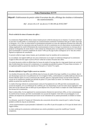59
Fiche d’instruction: FI N°9
Objectif : Etablissement du procès verbal d’ouverture des plis, affichage des résultats et information
des soumissionnaires.
Réf : Article 44 et 45 du décret n°2-06-388 du 05/02/2007
Procès-verbal de la séance d'examen des offres :
La commission d'appel d'offres dresse séance tenante procès-verbal de chacune de ses réunions. Ce procès-verbal qui
ne peut être ni rendu public ni communiqué aux soumissionnaires mentionne l'estimation faite par le maître d'ouvrage
et enregistre, s'il y a lieu, les observations ou protestations présentées au cours des opérations d'examen des offres par
les membres ou par les concurrents ainsi que le point de vue de la commission sur ces observations ou protestations. Il
indique également les motifs d'élimination des soumissionnaires évincés et lorsque la commission ne croit pas devoir
proposer la désignation du moins disant, il doit contenir les éléments précis sur lesquelles la commission s’est fondée
pour recommander à l’autorité compétente de retenir l’offre qu’elle juge la plus avantageuse sur la base des critères
figurant au règlement de consultation.
Ce procès-verbal est signé, séance tenante, par le président et par les membres de la commission.
Le cas échéant, tout rapport établi par une sous-commission ou un expert ou technicien désigné par la commission
d’appel d’offres doit être signé et joint au Procès verbal de la séance d'examen des offres.
Un extrait du procès-verbal est affiché dans les locaux du maître d’ouvrage dans les vingt quatre heures qui suivent la
date d’achèvement des travaux de la commission, et ce pendant une période de quinze (15) jours francs au moins ; il
est également publié au portail des marchés de l’Etat prévu à l’article 76 ci-après.
Résultats définitifs de l'appel d'offres ouvert ou restreint :
Les résultats d'examen des offres sont affichés dans les locaux du maître d'ouvrage et publiés, le cas échéant, dans le
site électronique ayant servi à la publication de l’avis d’appel d’offres, conformément au modèle établi par décision du
Premier Ministre après avis de la commission des marchés, dans les vingt-quatre heures suivant l'achèvement des
travaux de la commission, pendant une période de quinze (15) jours francs au moins. Ces résultats sont également
publiés au portail des marchés de l’Etat.
Le maître d'ouvrage informe le soumissionnaire retenu de l'acceptation de son offre par lettre recommandée avec
accusé de réception, et le cas échéant par fax confirmé, par voie électronique ou par tout autre moyen approprié. Cette
lettre doit lui être adressée dans un délai qui ne peut dépasser dix (10) jours francs à compter de la date d'achèvement
des travaux de la commission.
Dans le même délai, il avise également les soumissionnaires éliminés du rejet de leurs offres, en leur communiquant
les motifs de leur éviction, par lettre recommandée avec accusé de réception. Cette lettre est accompagnée, le cas
échéant, du récépissé du cautionnement provisoire ou de l’attestation de la caution personnelle et solidaire en tenant
lieu.
Les éléments ayant été à l’origine de l’élimination des concurrents doivent être conservés par le maître d’ouvrage
pendant un délai de cinq ans au minimum.
Aucun soumissionnaire ne peut prétendre à indemnité si son offre n'a pas été acceptée ou s'il n'a pas été donné suite à
l'appel d'offres.
Le choix arrêté par la commission conformément aux articles précédents ne peut être modifié par l’autorité
compétente.
 