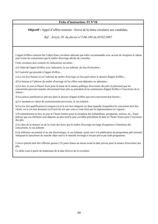 60
Fiche d’instruction: FI N°10
Objectif : Appel d’offres restreint - Envoi de la lettre circulaire aux candidats.
Réf : Article 20 du décret n°2-06-388 du 05/02/2007
L'appel d'offres restreint fait l'objet d'une circulaire adressée par lettre recommandée avec accusé de réception le même
jour à tous les concurrents que le maître d'ouvrage décide de consulter.
Cette circulaire doit contenir les indications suivantes :
a) L'objet de l'appel d'offres avec indication, le cas échéant, du lieu d'exécution ;
b) L'autorité qui procède à l'appel d'offres ;
c) Le (ou les) bureau (x) et l’adresse du maître d'ouvrage où l'on peut retirer le dossier d'appel d'offres ;
d) Le bureau et l’adresse du maître d'ouvrage où les offres sont déposées ou adressées ;
e) Le lieu, le jour et l'heure fixés pour la tenue de la séance publique d'ouverture des plis en précisant que les
concurrents peuvent remettre directement leurs plis au président de la commission d'appel d'offres à l'ouverture de la
séance ;
f) Les pièces justificatives prévues dans le dossier d'appel d'offres que tout concurrent doit fournir ;
g) Le montant en valeur du cautionnement provisoire, le cas échéant ;
h) La (ou les) qualification (s) requise (s) et la (ou les) catégorie (s) dans laquelle (lesquelles) le concurrent doit être
classé, ou le (ou les) domaine (s) d’activité tels que ceux-ci sont fixés par la réglementation en vigueur ;
i) Eventuellement le lieu, le jour et l’heure limites pour la réception des échantillons, prospectus, notices, etc., Etant
précisé que ces éléments sont déposés au plus tard le jour ouvrable précédente la date et l’heure fixées pour l’ouverture
des plis.
j) La date de la réunion ou de la visite des lieux que le maître d'ouvrage envisage d'organiser à l'intention des
concurrents, le cas échéant.
k) la référence au journal et au site électronique, le cas échéant, ayant servi à la publication du programme prévisionnel
indiquant le lancement du marché objet sauf si le marché envisagé n’est pas prévu par ledit programme.
L'envoi précité doit être effectué quinze (15) jours francs au moins avant la date prévue pour la séance d'ouverture des
plis.
Ce délai court à partir du lendemain de la date d'envoi de la circulaire.
 