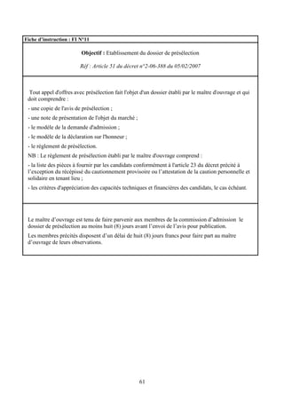 61
Fiche d’instruction : FI N°11
Objectif : Etablissement du dossier de présélection
Réf : Article 51 du décret n°2-06-388 du 05/02/2007
Tout appel d'offres avec présélection fait l'objet d'un dossier établi par le maître d'ouvrage et qui
doit comprendre :
- une copie de l'avis de présélection ;
- une note de présentation de l'objet du marché ;
- le modèle de la demande d'admission ;
- le modèle de la déclaration sur l'honneur ;
- le règlement de présélection.
NB : Le règlement de présélection établi par le maître d'ouvrage comprend :
- la liste des pièces à fournir par les candidats conformément à l'article 23 du décret précité à
l’exception du récépissé du cautionnement provisoire ou l’attestation de la caution personnelle et
solidaire en tenant lieu ;
- les critères d'appréciation des capacités techniques et financières des candidats, le cas échéant.
Le maître d’ouvrage est tenu de faire parvenir aux membres de la commission d’admission le
dossier de présélection au moins huit (8) jours avant l’envoi de l’avis pour publication.
Les membres précités disposent d’un délai de huit (8) jours francs pour faire part au maître
d’ouvrage de leurs observations.
 