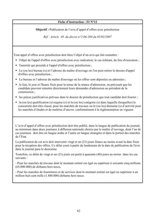 62
Fiche d’instruction : FI N°12
Objectif : Publication de l’avis d’appel d’offres avec présélection
Réf : Article 49 du décret n°2-06-388 du 05/02/2007
Tout appel d’offres avec présélection doit faire l’objet d’un avis qui fait connaître :
l'objet de l'appel d'offres avec présélection avec indication, le cas échéant, du lieu d'exécution ;
l'autorité qui procède à l'appel d'offres avec présélection ;
Le (ou les) bureau (x) et l’adresse du maître d'ouvrage où l'on peut retirer le dossier d'appel
d'offres avec présélection ;
Le bureau et l’adresse du maître d'ouvrage où les offres sont déposées ou adressées ;
le lieu, le jour et l'heure fixés pour la tenue de la séance d'admission, en précisant que les
candidats peuvent remettre directement leurs demandes d'admission au président de la
commission ;
les pièces justificatives prévues dans le dossier de présélection que tout candidat doit fournir ;
la (ou les) qualification (s) requise (s) et la (ou les) catégorie (s) dans laquelle (lesquelles) le
concurrent doit être classé, pour les marchés de travaux ou le (ou les) domaine (s) d’activité pour
les marchés d’études et de maîtrise d’œuvre, conformément à la réglementation en vigueur.
L’avis d’appel d’offres avec présélection doit être publié, dans la langue de publication du journal,
au minimum dans deux journaux à diffusion nationale choisis par le maître d’ouvrage, dont l’un de
ces journaux doit être en langue arabe et l’autre en langue étrangère et dans le portail des marchés
de l’Etat.
La publication de cet avis doit intervenir vingt et un (21) jours francs au moins avant la date fixée
pour la réception des offres. Ce délai court à partir du lendemain de la date de publication de l'avis
dans le journal paru le deuxième.
Toutefois, ce délai de vingt et un (21) jours est porté à quarante (40) jours au moins dans les cas
suivants :
- Pour les marchés de travaux dont le montant estimé est égal ou supérieur à soixante cinq millions
(65.000.000) de dirhams hors taxes,
- Pour les marchés de fournitures et de services dont le montant estimé est égal ou supérieur à un
million huit cent mille (1.800.000) dirhams hors taxes.
 
