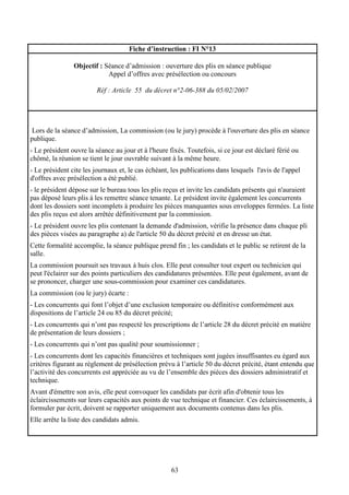 63
Fiche d’instruction : FI N°13
Objectif : Séance d’admission : ouverture des plis en séance publique
Appel d’offres avec présélection ou concours
Réf : Article 55 du décret n°2-06-388 du 05/02/2007
Lors de la séance d’admission, La commission (ou le jury) procède à l'ouverture des plis en séance
publique.
- Le président ouvre la séance au jour et à l'heure fixés. Toutefois, si ce jour est déclaré férié ou
chômé, la réunion se tient le jour ouvrable suivant à la même heure.
- Le président cite les journaux et, le cas échéant, les publications dans lesquels l'avis de l'appel
d'offres avec présélection a été publié.
- le président dépose sur le bureau tous les plis reçus et invite les candidats présents qui n'auraient
pas déposé leurs plis à les remettre séance tenante. Le président invite également les concurrents
dont les dossiers sont incomplets à produire les pièces manquantes sous enveloppes fermées. La liste
des plis reçus est alors arrêtée définitivement par la commission.
- Le président ouvre les plis contenant la demande d'admission, vérifie la présence dans chaque pli
des pièces visées au paragraphe a) de l'article 50 du décret précité et en dresse un état.
Cette formalité accomplie, la séance publique prend fin ; les candidats et le public se retirent de la
salle.
La commission poursuit ses travaux à huis clos. Elle peut consulter tout expert ou technicien qui
peut l'éclairer sur des points particuliers des candidatures présentées. Elle peut également, avant de
se prononcer, charger une sous-commission pour examiner ces candidatures.
La commission (ou le jury) écarte :
- Les concurrents qui font l’objet d’une exclusion temporaire ou définitive conformément aux
dispositions de l’article 24 ou 85 du décret précité;
- Les concurrents qui n’ont pas respecté les prescriptions de l’article 28 du décret précité en matière
de présentation de leurs dossiers ;
- Les concurrents qui n’ont pas qualité pour soumissionner ;
- Les concurrents dont les capacités financières et techniques sont jugées insuffisantes eu égard aux
critères figurant au règlement de présélection prévu à l’article 50 du décret précité, étant entendu que
l’activité des concurrents est appréciée au vu de l’ensemble des pièces des dossiers administratif et
technique.
Avant d'émettre son avis, elle peut convoquer les candidats par écrit afin d'obtenir tous les
éclaircissements sur leurs capacités aux points de vue technique et financier. Ces éclaircissements, à
formuler par écrit, doivent se rapporter uniquement aux documents contenus dans les plis.
Elle arrête la liste des candidats admis.
 