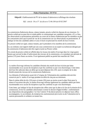 64
Fiche d’instruction : FI N°14
Objectif : Etablissement du PV de la séance d’admission et affichage des résultats
Réf : Article 56 et 57 du décret n°2-06-388 du 05/02/2007
La commission d'admission dresse, séance tenante, procès-verbal de chacune de ses réunions. Ce
procès-verbal qui ne peut être ni rendu public ni communiqué aux candidats enregistre, s'il y a lieu,
les observations et protestations présentées au cours de la séance d'admission par les membres ou par
les concurrents ainsi que le point de vue de la commission sur ces observations ou protestations. Il
indique la liste des candidats admis et ceux évincés en précisant les motifs de leur éviction.
Ce procès-verbal est signé, séance tenante, par le président et les membres de la commission.
Le cas échéant, tout rapport établi par une sous-commission ou un expert ou technicien désigné par
la commission d’admission doit être signé et joint au Procès verbal.
Un extrait du procès-verbal est affiché dans les locaux du maître d’ouvrage dans les vingt quatre
heures qui suivent la date d’achèvement des travaux de la commission, et ce pendant une période de
quinze (15) jours francs au moins. Il est également publié au portail des marchés de l’Etat .
Le maître d'ouvrage informe les candidats éliminés des motifs de leur éviction par lettre
recommandée avec accusé de réception et par fax confirmé ou par voie électronique. Cette lettre
doit leur être adressée dans un délai qui ne peut dépasser dix (10) jours à compter de la date
d'achèvement des travaux de la commission d'admission.
Les éléments d’information ayant été à l’origine de l’élimination des candidats doivent être
conservés par le maître d’ouvrage pendant un délai de cinq ans au minimum.
Dans le même délai de dix (10) jours et trente (30) jours au moins avant la date fixée pour la
séance d’ouverture des plis, le maître d'ouvrage informe également les candidats admis par lettre
recommandée avec accusé de réception et par fax confirmé ou par voie électronique.
Cette lettre, qui indique le lieu de réception des offres ainsi que la date et le lieu de la réunion de la
commission, invite les candidats sélectionnés à retirer le dossier d'appel d'offres conformément
aux dispositions des paragraphes 3 et 4 de l’article 19 du décret précité et à déposer leurs offres
accompagnées, le cas échéant, du récépissé du cautionnement provisoire ou de l’attestation de la
caution personnelle et solidaire en tenant lieu.
 