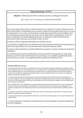 68
Fiche d’instruction : FI N°17
Objectif : Etablissement du Procès Verbal du concours et affichage des résultats
Réf : Article 69 et 70 du décret n°2-06-388 du 05/02/2007
Le jury du concours dresse procès verbal de chacune de ses réunions. Ce procès-verbal qui ne peut
être ni rendu public ni communiqué aux concurrents, mentionne les discussions que le jury a eu avec
les concurrents et, s'il y a lieu, les observations ou protestations présentées par les membres ou par
les concurrents ainsi que le point de vue du jury sur ces observations ou protestations. Il doit, en
outre, comprendre les résultats définitifs du concours et indiquer les motifs d'élimination des
concurrents évincés ainsi que ceux justifiant le choix du jury.
Ce procès-verbal est signé par le président et les membres du jury.
Le cas échéant, le rapport des sous-commissions ainsi que le projet de marché que le jury propose au
maître d'ouvrage de passer avec le concurrent retenu sont joints au procès-verbal.
Le procès-verbal comportant les résultats définitifs du concours est soumis à la décision de l'autorité
compétente.
Un extrait du procès-verbal est affiché dans les locaux du maître d’ouvrage dans les vingt quatre
heures qui suivent la date d’achèvement des travaux du jury, et ce pendant une période de quinze
(15) jours francs au moins. Il est également publié au portail des marchés de l’Etat.
Résultats définitifs du concours :
Les résultats d'examen des offres sont affichés dans les locaux du maître d'ouvrage et publiés, le cas échéant, dans le
site électronique ayant servi à la publication de l’avis d’appel d’offres, conformément au modèle établi par décision du
Premier Ministre après avis de la commission des marchés, dans les vingt-quatre heures suivant l'achèvement des
travaux de la commission, pendant une période de quinze (15) jours francs au moins. Ces résultats sont également
publiés au portail des marchés de l’Etat.
Le maître d'ouvrage informe le soumissionnaire retenu de l'acceptation de son offre par lettre recommandée avec
accusé de réception, et le cas échéant par fax confirmé, par voie électronique ou par tout autre moyen approprié. Cette
lettre doit lui être adressée dans un délai qui ne peut dépasser dix (10) jours francs à compter de la date d'achèvement
des travaux de la commission.
Dans le même délai, il avise également les soumissionnaires éliminés du rejet de leurs offres, en leur communiquant
les motifs de leur éviction, par lettre recommandée avec accusé de réception. Cette lettre est accompagnée, le cas
échéant, du récépissé du cautionnement provisoire ou de l’attestation de la caution personnelle et solidaire en tenant
lieu.
Les éléments ayant été à l’origine de l’élimination des concurrents doivent être conservés par le maître d’ouvrage
pendant un délai de cinq ans au minimum.
Aucun soumissionnaire ne peut prétendre à indemnité si son offre n'a pas été acceptée ou s'il n'a pas été donné suite à
l'appel d'offres.
Le choix arrêté par la commission conformément aux articles précédents ne peut être modifié par
l’autorité compétente
 