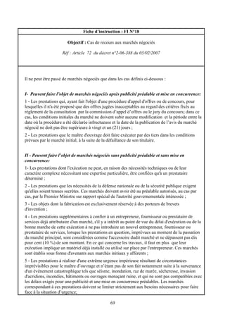 69
Fiche d’instruction : FI N°18
Objectif : Cas de recours aux marchés négociés
Réf : Article 72 du décret n°2-06-388 du 05/02/2007
Il ne peut être passé de marchés négociés que dans les cas définis ci-dessous :
I- Peuvent faire l’objet de marchés négociés après publicité préalable et mise en concurrence:
1 - Les prestations qui, ayant fait l'objet d'une procédure d'appel d'offres ou de concours, pour
lesquelles il n'a été proposé que des offres jugées inacceptables au regard des critères fixés au
règlement de la consultation par la commission d’appel d’offres ou le jury du concours; dans ce
cas, les conditions initiales du marché ne doivent subir aucune modification et la période entre la
date où la procédure a été déclarée infructueuse et la date de la publication de l’avis du marché
négocié ne doit pas être supérieure à vingt et un (21) jours ;
2 - Les prestations que le maître d'ouvrage doit faire exécuter par des tiers dans les conditions
prévues par le marché initial, à la suite de la défaillance de son titulaire.
II - Peuvent faire l’objet de marchés négociés sans publicité préalable et sans mise en
concurrence:
1- Les prestations dont l'exécution ne peut, en raison des nécessités techniques ou de leur
caractère complexe nécessitant une expertise particulière, être confiées qu'à un prestataire
déterminé ;
2 - Les prestations que les nécessités de la défense nationale ou de la sécurité publique exigent
qu'elles soient tenues secrètes. Ces marchés doivent avoir été au préalable autorisés, au cas par
cas, par le Premier Ministre sur rapport spécial de l'autorité gouvernementale intéressée ;
3 - Les objets dont la fabrication est exclusivement réservée à des porteurs de brevets
d'invention ;
4 - Les prestations supplémentaires à confier à un entrepreneur, fournisseur ou prestataire de
services déjà attributaire d'un marché, s'il y a intérêt au point de vue du délai d'exécution ou de la
bonne marche de cette exécution à ne pas introduire un nouvel entrepreneur, fournisseur ou
prestataire de services, lorsque les prestations en question, imprévues au moment de la passation
du marché principal, sont considérées comme l'accessoire dudit marché et ne dépassent pas dix
pour cent (10 %) de son montant. En ce qui concerne les travaux, il faut en plus que leur
exécution implique un matériel déjà installé ou utilisé sur place par l'entrepreneur. Ces marchés
sont établis sous forme d'avenants aux marchés initiaux y afférents ;
5 - Les prestations à réaliser d'une extrême urgence impérieuse résultant de circonstances
imprévisibles pour le maître d’ouvrage et n’étant pas de son fait notamment suite à la survenance
d'un événement catastrophique tels que séisme, inondation, raz de marée, sécheresse, invasion
d'acridiens, incendies, bâtiments ou ouvrages menaçant ruine, et qui ne sont pas compatibles avec
les délais exigés pour une publicité et une mise en concurrence préalables. Les marchés
correspondant à ces prestations doivent se limiter strictement aux besoins nécessaires pour faire
face à la situation d’urgence;
 