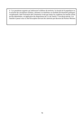 70
6 - Les prestations urgentes qui intéressent la défense du territoire, la sécurité de la population ou
la sécurité des circulations routières, aériennes ou maritimes ou résultant d'évènements politiques
exceptionnels, dont l'exécution doit commencer avant que toutes les conditions du marché n'aient
pu être déterminées, en application des dispositions du § c) de l'article 73 du décret précité. Les
marchés à passer sous ce chef d'exception doivent être autorisés par décision du Premier Ministre.
 