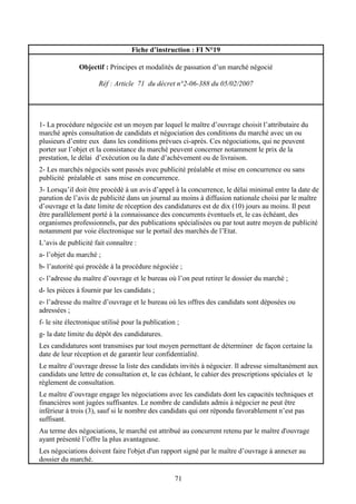 71
Fiche d’instruction : FI N°19
Objectif : Principes et modalités de passation d’un marché négocié
Réf : Article 71 du décret n°2-06-388 du 05/02/2007
1- La procédure négociée est un moyen par lequel le maître d’ouvrage choisit l’attributaire du
marché après consultation de candidats et négociation des conditions du marché avec un ou
plusieurs d’entre eux dans les conditions prévues ci-après. Ces négociations, qui ne peuvent
porter sur l’objet et la consistance du marché peuvent concerner notamment le prix de la
prestation, le délai d’exécution ou la date d’achèvement ou de livraison.
2- Les marchés négociés sont passés avec publicité préalable et mise en concurrence ou sans
publicité préalable et sans mise en concurrence.
3- Lorsqu’il doit être procédé à un avis d’appel à la concurrence, le délai minimal entre la date de
parution de l’avis de publicité dans un journal au moins à diffusion nationale choisi par le maître
d’ouvrage et la date limite de réception des candidatures est de dix (10) jours au moins. Il peut
être parallèlement porté à la connaissance des concurrents éventuels et, le cas échéant, des
organismes professionnels, par des publications spécialisées ou par tout autre moyen de publicité
notamment par voie électronique sur le portail des marchés de l’Etat.
L’avis de publicité fait connaître :
a- l’objet du marché ;
b- l’autorité qui procède à la procédure négociée ;
c- l’adresse du maître d’ouvrage et le bureau où l’on peut retirer le dossier du marché ;
d- les pièces à fournir par les candidats ;
e- l’adresse du maître d’ouvrage et le bureau où les offres des candidats sont déposées ou
adressées ;
f- le site électronique utilisé pour la publication ;
g- la date limite du dépôt des candidatures.
Les candidatures sont transmises par tout moyen permettant de déterminer de façon certaine la
date de leur réception et de garantir leur confidentialité.
Le maître d’ouvrage dresse la liste des candidats invités à négocier. Il adresse simultanément aux
candidats une lettre de consultation et, le cas échéant, le cahier des prescriptions spéciales et le
règlement de consultation.
Le maître d’ouvrage engage les négociations avec les candidats dont les capacités techniques et
financières sont jugées suffisantes. Le nombre de candidats admis à négocier ne peut être
inférieur à trois (3), sauf si le nombre des candidats qui ont répondu favorablement n’est pas
suffisant.
Au terme des négociations, le marché est attribué au concurrent retenu par le maître d'ouvrage
ayant présenté l’offre la plus avantageuse.
Les négociations doivent faire l'objet d'un rapport signé par le maître d’ouvrage à annexer au
dossier du marché.
 
