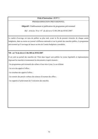 73
Fiche d’instruction : FI N° 1
PROGRAMMATION PREVISIONNEL
Objectif : Etablissement et publication du programme prévisionnel
Réf : Articles 76 et 87 du décret n°2-06-388 du 05/02/2007
Le maître d’ouvrage est tenu de publier au plus tard, avant la fin du premier trimestre de chaque année
budgétaire, dans au moins un journal à diffusion nationale et sur le portail des marchés publics, le programme
prévisionnel qu’il envisage de lancer au titre de l’année budgétaire considérée.
NB : art 76 du décret 2-06-388 du 05/02/2007
Il est créé un portail des marchés de l’Etat dans lequel sont publiés les textes législatifs et réglementaires
régissant les marchés et notamment les documents ci-après énoncés :
- les programmes prévisionnels des achats et leur mise à jour, le cas échéant
- les avis des appels d’offres ;
- les résultats des appels d’offres ;
- les extraits des procès verbaux des séances d’examen des offres ;
- les rapports d’achèvement de l’exécution des marchés.
 