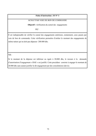 75
Fiche d’instruction : FI N° 3
ACHAT PAR VOIE DE BON DE COMMANDE
Objectif : vérification du cumul des engagements
Réf :
Il est indispensable de vérifier le cumul des engagements antérieurs, notamment, ceux passés par
voie de bon de commande. Cette vérification permettra d’arrêter le montant des engagements de
même nature qui ne doit pas dépasser 200.000 dhs.
NB :
Si le montant de la dépense est inférieur ou égale à 20.000 dhs, le recours à la demande
d’autorisation d’engagement « DAE » est justifié. Cette procédure consiste à engager le montant de
20.000 dhs sans autant justifier le dit engagement par des consultations (devis).
 