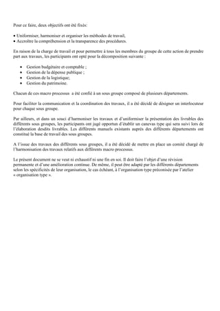 Pour ce faire, deux objectifs ont été fixés:
• Uniformiser, harmoniser et organiser les méthodes de travail,
• Accroître la compréhension et la transparence des procédures.
En raison de la charge de travail et pour permettre à tous les membres du groupe de cette action de prendre
part aux travaux, les participants ont opté pour la décomposition suivante :
• Gestion budgétaire et comptable ;
• Gestion de la dépense publique ;
• Gestion de la logistique;
• Gestion du patrimoine.
Chacun de ces macro processus a été confié à un sous groupe composé de plusieurs départements.
Pour faciliter la communication et la coordination des travaux, il a été décidé de désigner un interlocuteur
pour chaque sous groupe.
Par ailleurs, et dans un souci d’harmoniser les travaux et d’uniformiser la présentation des livrables des
différents sous groupes, les participants ont jugé opportun d’établir un canevas type qui sera suivi lors de
l’élaboration desdits livrables. Les différents manuels existants auprès des différents départements ont
constitué la base de travail des sous groupes.
A l’issue des travaux des différents sous groupes, il a été décidé de mettre en place un comité chargé de
l’harmonisation des travaux relatifs aux différents macro processus.
Le présent document ne se veut ni exhaustif ni une fin en soi. Il doit faire l’objet d’une révision
permanente et d’une amélioration continue. De même, il peut être adapté par les différents départements
selon les spécificités de leur organisation, le cas échéant, à l’organisation type préconisée par l’atelier
« organisation type ».
 