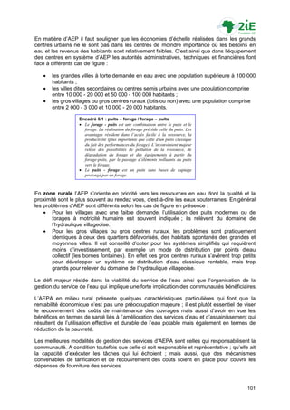En matière d‟AEP il faut souligner que les économies d‟échelle réalisées dans les grands
centres urbains ne le sont pas dans les centres de moindre importance où les besoins en
eau et les revenus des habitants sont relativement faibles. C‟est ainsi que dans l‟équipement
des centres en système d‟AEP les autorités administratives, techniques et financières font
face à différents cas de figure :

      les grandes villes à forte demande en eau avec une population supérieure à 100 000
       habitants ;
      les villes dites secondaires ou centres semis urbains avec une population comprise
       entre 10 000 - 20 000 et 50 000 - 100 000 habitants ;
      les gros villages ou gros centres ruraux (lotis ou non) avec une population comprise
       entre 2 000 - 3 000 et 10 000 - 20 000 habitants.

                   Encadré 6.1 : puits – forage / forage – puits
                    Le forage - puits est une combinaison entre le puits et le
                     forage. La réalisation du forage précède celle du puits. Les
                     avantages résident dans l’accès facile à la ressource, la
                     productivité (plus importante que celle d’un puits classique
                     du fait des performances du forage). L’inconvénient majeur
                     relève des possibilités de pollution de la ressource, de
                     dégradation du forage et des équipements à partir du
                     forage-puits, par le passage d’éléments polluants du puits
                     vers le forage.
                    Le puits - forage est un puits sans buses de captage
                     prolongé par un forage.



En zone rurale l‟AEP s‟oriente en priorité vers les ressources en eau dont la qualité et la
proximité sont le plus souvent au rendez vous, c'est-à-dire les eaux souterraines. En général
les problèmes d'AEP sont différents selon les cas de figure en présence :
     Pour les villages avec une faible demande, l‟utilisation des puits modernes ou de
       forages à motricité humaine est souvent indiquée ; ils relèvent du domaine de
       l‟hydraulique villageoise.
     Pour les gros villages ou gros centres ruraux, les problèmes sont pratiquement
       identiques à ceux des quartiers défavorisés, des habitats spontanés des grandes et
       moyennes villes. Il est conseillé d‟opter pour les systèmes simplifiés qui requièrent
       moins d‟investissement, par exemple un mode de distribution par points d‟eau
       collectif (les bornes fontaines). En effet ces gros centres ruraux s‟avèrent trop petits
       pour développer un système de distribution d‟eau classique rentable, mais trop
       grands pour relever du domaine de l‟hydraulique villageoise.

Le défi majeur réside dans la viabilité du service de l‟eau ainsi que l‟organisation de la
gestion du service de l‟eau qui implique une forte implication des communautés bénéficiaires.

L‟AEPA en milieu rural présente quelques caractéristiques particulières qui font que la
rentabilité économique n‟est pas une préoccupation majeure ; il est plutôt essentiel de viser
le recouvrement des coûts de maintenance des ouvrages mais aussi d‟avoir en vue les
bénéfices en termes de santé liés à l‟amélioration des services d‟eau et d‟assainissement qui
résultent de l‟utilisation effective et durable de l‟eau potable mais également en termes de
réduction de la pauvreté.

Les meilleures modalités de gestion des services d‟AEPA sont celles qui responsabilisent la
communauté. A condition toutefois que celle-ci soit responsable et représentative ; qu‟elle ait
la capacité d‟exécuter les tâches qui lui échoient ; mais aussi, que des mécanismes
convenables de tarification et de recouvrement des coûts soient en place pour couvrir les
dépenses de fourniture des services.



                                                                                           101
 