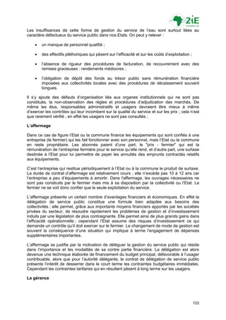 Les insuffisances de cette forme de gestion du service de l‟eau sont surtout liées au
caractère défectueux du service public dans nos Etats. On peut y relever :

       un manque de personnel qualifié ;

       des effectifs pléthoriques qui pèsent sur l‟efficacité et sur les coûts d‟exploitation ;

       l‟absence de rigueur des procédures de facturation, de recouvrement avec des
        remises gracieuses : rendements médiocres ;

       l‟obligation de dépôt des fonds au trésor public sans rémunération financière
        imposées aux collectivités locales avec des procédures de décaissement souvent
        longues.

Il s‟y ajoute des défauts d‟organisation liés aux organes institutionnels qui ne sont pas
constitués, la non-observation des règles et procédures d‟adjudication des marchés. De
même les élus, responsables administratifs et usagers devraient être mieux à même
d‟exercer les contrôles qui leur incombent sur la qualité du service et sur les prix ; cela n‟est
que rarement vérifié ; en effet les usagers ne sont pas consultés ;

L’affermage

Dans ce cas de figure l‟Etat ou la commune finance les équipements qui sont confiés à une
entreprise (le fermier) qui les fait fonctionner avec son personnel, mais l‟Etat ou la commune
en reste propriétaire. Les abonnés paient d‟une part, le "prix - fermier" qui est la
rémunération de l‟entreprise fermière pour le service qu‟elle rend, et d‟autre part, une surtaxe
destinée à l‟Etat pour lui permettre de payer les annuités des emprunts contractés relatifs
aux équipements.

C‟est l‟entreprise qui restitue périodiquement à l‟Etat ou à la commune le produit de surtaxe.
La durée de contrat d‟affermage est relativement cours ; elle n‟excède pas 10 à 12 ans car
l‟entreprise a peu d‟équipements à amortir. Dans l'affermage, les ouvrages nécessaires ne
sont pas construits par le fermier mais mis à sa disposition par la collectivité ou l'Etat. Le
fermier ne se voit donc confier que la seule exploitation du service.

L‟affermage présente un certain nombre d‟avantages financiers et économiques. En effet la
délégation de service public constitue une formule bien adaptée aux besoins des
collectivités ; elle permet, grâce aux importants moyens financiers apportés par les sociétés
privées du secteur, de résoudre rapidement les problèmes de gestion et d‟investissement
induits par une législation de plus contraignante. Elle permet ainsi de plus grands gains dans
l‟efficacité opérationnelle ; cependant l‟Etat assume des risques d‟investissement ce qui
demande un contrôle qu‟il doit exercer sur le fermier. Le changement de mode de gestion est
souvent la conséquence d‟une situation qui implique à terme l‟engagement de dépenses
supplémentaires importantes.

L‟affermage se justifie par la motivation de déléguer la gestion du service public qui réside
dans l‟importance et les modalités de sa contre partie financière. La délégation est alors
devenue une technique élaborée de financement du budget principal, défavorable à l‟usager
contribuable, alors que pour l‟autorité délégante, le contrat de délégation de service public
présente l‟intérêt de desserrer dans le court terme les contraintes budgétaires immédiates.
Cependant les contraintes tarifaires qui en résultent pèsent à long terme sur les usagers.

La gérance




                                                                                                   103
 