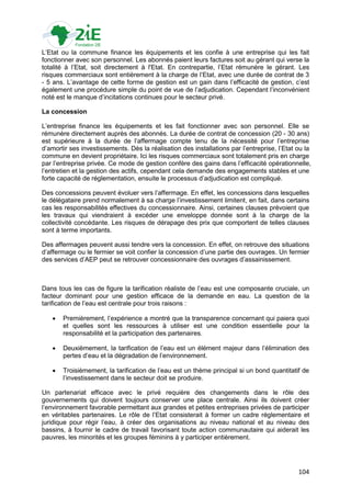 L‟Etat ou la commune finance les équipements et les confie à une entreprise qui les fait
fonctionner avec son personnel. Les abonnés paient leurs factures soit au gérant qui verse la
totalité à l‟Etat, soit directement à l'Etat. En contrepartie, l‟Etat rémunère le gérant. Les
risques commerciaux sont entièrement à la charge de l‟Etat, avec une durée de contrat de 3
- 5 ans. L‟avantage de cette forme de gestion est un gain dans l‟efficacité de gestion, c‟est
également une procédure simple du point de vue de l‟adjudication. Cependant l‟inconvénient
noté est le manque d‟incitations continues pour le secteur privé.

La concession

L‟entreprise finance les équipements et les fait fonctionner avec son personnel. Elle se
rémunère directement auprès des abonnés. La durée de contrat de concession (20 - 30 ans)
est supérieure à la durée de l‟affermage compte tenu de la nécessité pour l‟entreprise
d‟amortir ses investissements. Dès la réalisation des installations par l‟entreprise, l‟Etat ou la
commune en devient propriétaire. Ici les risques commerciaux sont totalement pris en charge
par l‟entreprise privée. Ce mode de gestion confère des gains dans l‟efficacité opérationnelle,
l‟entretien et la gestion des actifs, cependant cela demande des engagements stables et une
forte capacité de réglementation, ensuite le processus d‟adjudication est compliqué.

Des concessions peuvent évoluer vers l‟affermage. En effet, les concessions dans lesquelles
le délégataire prend normalement à sa charge l‟investissement limitent, en fait, dans certains
cas les responsabilités effectives du concessionnaire. Ainsi, certaines clauses prévoient que
les travaux qui viendraient à excéder une enveloppe donnée sont à la charge de la
collectivité concédante. Les risques de dérapage des prix que comportent de telles clauses
sont à terme importants.

Des affermages peuvent aussi tendre vers la concession. En effet, on retrouve des situations
d‟affermage ou le fermier se voit confier la concession d‟une partie des ouvrages. Un fermier
des services d‟AEP peut se retrouver concessionnaire des ouvrages d‟assainissement.



Dans tous les cas de figure la tarification réaliste de l‟eau est une composante cruciale, un
facteur dominant pour une gestion efficace de la demande en eau. La question de la
tarification de l‟eau est centrale pour trois raisons :

      Premièrement, l‟expérience a montré que la transparence concernant qui paiera quoi
       et quelles sont les ressources à utiliser est une condition essentielle pour la
       responsabilité et la participation des partenaires.

      Deuxièmement, la tarification de l‟eau est un élément majeur dans l‟élimination des
       pertes d‟eau et la dégradation de l‟environnement.

      Troisièmement, la tarification de l‟eau est un thème principal si un bond quantitatif de
       l‟investissement dans le secteur doit se produire.

Un partenariat efficace avec le privé requière des changements dans le rôle des
gouvernements qui doivent toujours conserver une place centrale. Ainsi ils doivent créer
l‟environnement favorable permettant aux grandes et petites entreprises privées de participer
en véritables partenaires. Le rôle de l‟Etat consisterait à former un cadre réglementaire et
juridique pour régir l‟eau, à créer des organisations au niveau national et au niveau des
bassins, à fournir le cadre de travail favorisant toute action communautaire qui aiderait les
pauvres, les minorités et les groupes féminins à y participer entièrement.




                                                                                             104
 
