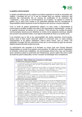 La gestion communautaire

La gestion est effectuée par les usagers eux-mêmes organisés en comité ou association des
usagers. L‟avantage est qu‟il n‟y a pas de charges liées aux salaires, seulement cela
présente des inconvénients liés au manque de qualification et de motivation des
« exploitants », mais aussi la non-transparence de la gestion. En général le comité de
gestion mis en place rend compte à une assemblée générale dont les compétences et
responsabilités restent douteuses et dont la fréquence des réunions n‟est pas respectée.

C‟est un mode de gestion généralement adapté à la zone rurale. Il responsabilise la
communauté à condition toutefois que celle-ci soit responsable et représentative ; qu‟elle ait
la capacité d‟exécuter les tâches qui lui échoient. C‟est pourquoi les comités de gestion
communautaires doivent pouvoir bénéficier en continu d‟une assistance technique, laquelle
peut provenir des autorités locales, d‟une agence sectorielle de l‟Etat ou du secteur privé.

Il est important que le rôle et les responsabilités des parties prenantes (communautés,
secteur privé et Etat) soient clairement définis et s‟inscrivent dans un cadre juridique
d‟appropriation et de gestion satisfaisant. Celui-ci devra inclure, sans s‟y limiter, une
association d‟usagers de l‟eau autonome et élue par la communauté qui gère les services,
établit le barème des tarifs et gère les fonds.

Le renforcement des capacités et la formation au niveau local sont d‟autres éléments
indispensables au succès d‟une gestion communautaire. En effet pour assurer l‟exploitation
et l‟entretien continus des installations, les communautés doivent avoir reçu une formation
avant, pendant et après la construction de l‟infrastructure, pouvoir opérer des choix à partir
de toutes les options disponibles, et avoir l‟occasion de développer leurs compétences.


         Encadré 6.2 : Effets néfastes des concessions ou affermages
         Les effets d’une concurrence imparfaite
          Le secteur privé d’AEPA reste dominé par quelques grands groupes de taille internationale, des
            accords sont souvent passés entre eux pour la participation aux appels d’offre et pour une
            répartition de zone d’influence.
          Si les contraintes liées à la continuité du service public et à la nécessité d’amortir les moyens
            importants mis en œuvre suppose une certaine durée du délégataire, une tendance à la
            pérennisation des situations acquises ont pu être observées dans de nombreux cas.
          La délégation des travaux à l’exploitant a parfois pour corollaire leur attribution privilégiée aux
            sociétés du même groupe.
          Si les contraintes liées à la continuité du service public et à la nécessité d’amortir les moyens
            importants mis en œuvre suppose une certaine durée du délégataire, une tendance à la
            pérennisation des situations acquises a pu être observée dans de nombreux cas.
         Les effets d’une concurrence imparfaite
          Les collectivités et des usagers manquent d’information sur les raisons du changement de mode
            de gestion, faute de contrôles antérieurs et de réelle maîtrise des services. Les études effectuées
            pour évaluer l’intérêt des différentes formules de gestion ou les propositions reçues étaient
            fréquemment insuffisantes. Les délégataires pressentis, très souvent, ne fournissent pas de
            documents techniques et/ou financiers permettant de juger leurs offres avec discernement.
          Les modalités d’exercice de la délégation empêchent ou compliquent la production de
            l’information dont les élus et les usagers devraient disposer pour exercer pleinement leurs
            prérogatives. Les rapports d’activités des fermiers et des délégataires, lorsqu’ils étaient fournis,
            manquaient de suffisamment d’informations. L’opacité, constatée dans de nombreux cas
            constituait un obstacle à l’information des élus et des usagers. Il faut alors fixer des règles de
            présentation communes à l’ensemble de la profession.
          Les collectivités s’en remettent parfois totalement aux délégataires de leurs services publics en
            négligeant le devoir de contrôle qui leur incombe. Les rapports d’activités des fermiers et des
            délégataires, lorsqu’ils étaient fournis, manquaient de suffisamment d’informations. Les
            dépenses de personnel sont rarement contrôlées par les collectivités. La délégation rend souvent
            obscures les conditions d’emploi des agents et d’imputation de leur coût. La tendance est à la
            majoration.




                                                                                                                   105
 
