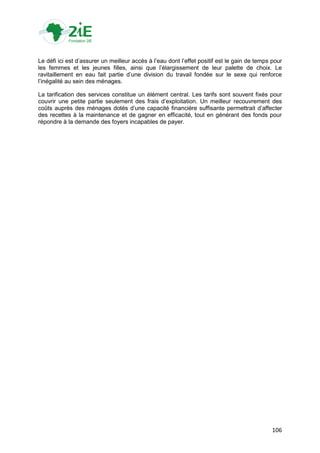 Le défi ici est d‟assurer un meilleur accès à l‟eau dont l‟effet positif est le gain de temps pour
les femmes et les jeunes filles, ainsi que l‟élargissement de leur palette de choix. Le
ravitaillement en eau fait partie d‟une division du travail fondée sur le sexe qui renforce
l‟inégalité au sein des ménages.

La tarification des services constitue un élément central. Les tarifs sont souvent fixés pour
couvrir une petite partie seulement des frais d‟exploitation. Un meilleur recouvrement des
coûts auprès des ménages dotés d‟une capacité financière suffisante permettrait d‟affecter
des recettes à la maintenance et de gagner en efficacité, tout en générant des fonds pour
répondre à la demande des foyers incapables de payer.




                                                                                              106
 