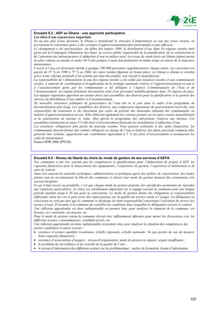 Encadré 6.3 : AEP au Ghana : une approche participative
Les effets d’une concurrence imparfaite
En un peu plus d’une décennie, le Ghana a transformé la structure d’alimentation en eau des zones rurales, en
accroissant la couverture grâce à des systèmes d’approvisionnement plus participatifs et plus efficaces.
Le changement a été spectaculaire. Au début des années 1990, la distribution d’eau dans les régions rurales était
gérée par la Compagnie Ghanéenne des Eaux, un service public responsable de la planification, de la construction et
de l’entretien des infrastructures d’adduction d’eau en milieu rural. Les trous de sonde forés au Ghana étaient parmi
les plus coûteux au monde et seules 40 % des pompes à main fonctionnaient en même temps en raison de la mauvaise
maintenance.
L’accès à l’eau est désormais étendu à quelque 200 000 personnes supplémentaires chaque année. La couverture est
passée de 55 % en 1990 à 75 % en 2004, les zones rurales figurant en bonne place. Le Ghana a obtenu ce résultat
grâce à une réforme profonde d’un système qui était descendant, non réactif et insatisfaisant.
La responsabilité de l’alimentation en eau des régions rurales a été cédée aux instances locales et aux communautés
rurales. L’autorité de coordination et d’application de la stratégie nationale relative à l’approvisionnement en eau et
à l’assainissement gérés par les communautés a été déléguée à l’Agence Communautaire de l’Eau et de
l’Assainissement, un organe fortement décentralisé doté d’un personnel multidisciplinaire dans 10 régions du pays.
Les équipes régionales apportent un soutien direct aux assemblées des districts pour la planification et la gestion des
services de distribution d’eau salubre et d’assainissement.
De nouvelles structures politiques de gouvernance de l’eau ont vu le jour dans le cadre d’un programme de
décentralisation plus large. Les assemblées des districts, une composante importante du gouvernement local élu, sont
responsables du traitement et du classement par ordre de priorité des demandes émanant des communautés en
matière d’approvisionnement en eau. Elles délivrent également les contrats portant sur les puits creusés manuellement
et la construction de latrines et, enfin, elles gèrent le programme des subventions relatives aux latrines. Ces
assemblées fournissent en outre 5 % des frais d’investissement finançant les installations d’adduction d’eau.
Les structures villageoises font partie du nouveau système. Pour pouvoir prétendre à des aides financières, les
communautés doivent former des comités villageois en charge de l’eau et élaborer des plans précisant comment elles
gèreront leur système, apporteront une contribution équivalant à 5 % des frais d’investissement et assumeront les
coûts de maintenance.
Source HDR 2006 (PNUD)



Encadré 6.4 : Niveau de liberté du choix du mode de gestion de ses services d’AEPA
Nos communes n’ont très souvent pas les compétences et qualifications pour l’élaboration de projets d’AEP, les
capacités financières pour le financement des équipements, l’expérience de gestion, l’expérience d’élaboration et de
suivi de contrat.
Aussi très souvent les autorités techniques, administratives et politiques après des ateliers de concertation, des études
pilotes tout en reconnaissant la liberté des communes à choisir leur mode de gestion donnent des orientations très
souvent dirigistes.
Ce qu’il faut savoir au préalable, c’est que chaque mode de gestion présente des spécificités permettant de répondre
aux situations particulières. Le choix est extrêmement important car il engage souvent la commune pour une longue
période (parfois jusqu’à 20 ans pour la concession). Le mode de gestion donne des obligations et responsabilités
différentes selon les cas et peut avoir des répercussions sur la qualité du service rendu à l’usager. La délégation ou
concession ne veut pas dire que la commune se décharge de toute responsabilité concernant l’exécution du service (ici
service d’eau). Il incombe à la commune de contrôler les conditions dans lesquelles le délégataire exécute le contrat.
Une réflexion approfondie est donc indispensable en premier lieu, pour analyser la situation de la commune, ses
besoins, ses contrainte, ses moyens, etc.
Pour le mode de gestion retenu la commune devrait être suffisamment informée pour mener les discussions avec les
différents acteurs: consommateurs, candidats privés, etc.
Une réflexion approfondie est donc indispensable en premier lieu, pour analyser la situation des compétences des
parties candidates et autres acteurs :
 existence d’acteurs qualifiés localement, échelle régionale, échelle nationale. Ne pas perdre de vue de mesurer
    leurs capacités financières ;
 existence d’associations d’usagers : niveau d’organisation, mode de gestion en vigueur, acquis insuffisants ;
 le problème de surveillance et de contrôle de la qualité de l’eau ;
 le niveau d’information des différents acteurs sur la problématique : atelier de formation, forum d’information




                                                                                                                     107
 
