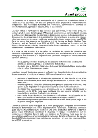 Avant propos
La Fondation 2iE a bénéficié d‟un financement de la Commission Européenne travers la
Facilité ACP-UE pour l‟eau. Un des axes principaux dudit projet est le renforcement des
compétences des ressources humaines des entreprises, administrations centrales ou
collectivités locales, agences de bassins, ONG et associations.

Le projet intitulé « Renforcement des capacités des collectivités, de la société civile, des
secteurs privé et public dans les pays d‟Afrique sub-saharienne », a comme objectif principal,
le renforcement des capacités des agences de bassins, des services techniques centraux et
déconcentrés, des entreprises et de la société civile intervenant dans la gestion et la mise en
valeur des ressources en eau en matière de gestion intégrée des ressources en eau (GIRE).
Dans ce cadre des sessions de formations ont été tenues au Bénin, Burkina Faso,
Cameroun, Mali et Sénégal entre 2008 et 2010. Des modules de formation ont été
développés par les responsables du projet et les facilitateurs extérieurs ; ceux-ci ont servi de
support durant ces sessions de formation.

A la suite de ces activités, il a été prévu de capitaliser les acquis de l‟ensemble des
séminaires organisés dans ce projet par la production d‟un manuel technique et d‟une valise
pédagogique afin de mettre à la disposition des personnes chargées du renforcement des
capacités en GIRE :

      des supports permettant de conduire des sessions de formation de courte durée
       relatifs aux concepts, principes et instruments de la GIRE ;
      des outils pour la définition d‟approches à observer dans les activités de gestion et de
       mise en valeur des ressources en eau.

Le présent manuel, destiné aux agents et professionnels des collectivités, de la société civile,
des secteurs privé et public dans les pays d‟Afrique sub-saharienne, vise à :

      permettre d‟appréhender la situation des ressources en eau dans le monde et en
       Afrique sub-saharienne, et de saisir les enjeux majeurs dans la mise en valeur de ces
       ressources ;
      doter les agents du secteur de capacité sur les principes directeurs de la GIRE, ainsi
       que les outils de gestion et de planification dans le cadre d‟un bassin versant ;
      développer les connaissances des professionnels sur les aspects économiques et
       financiers de la GIRE, mais aussi juridiques liés aux bassins partagés, sur les
       aspects Genre ainsi que l‟implication des acteurs ;
      comprendre la problématique des changements climatiques, leurs impacts sur les
       ressources en eau, et les stratégies d‟adaptation dans l‟approche GIRE ;
      renforcer les capacités du personnel du secteur sur la mise en œuvre de projet et sur
       la gestion des cycles de projets.

Le manuel constitue donc un support de la valise pédagogique, composée essentiellement
de modules de formation sous format de présentations PowerPoint. Il est conçu comme un
guide pour les futurs facilitateurs, il est sous une forme et structure cohérente et aborde 8
grands sujets thématiques constituant 8 chapitres. Il s‟appuie essentiellement sur les
ressources développées dans le cadre des sessions de formations, mais aussi sur des
supports bibliographiques d‟autres institutions impliquées dans le renforcement de capacité
dans la GIRE et qui proposent des matériaux de formations ; on peut citer notamment Cap-
Net et GWP entre autres.




                                                                                             11
 