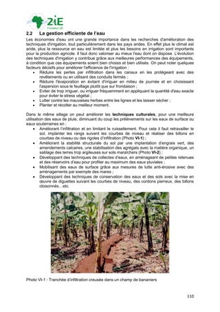 2.2    La gestion efficiente de l’eau
Les économies d'eau ont une grande importance dans les recherches d'amélioration des
techniques d'irrigation, tout particulièrement dans les pays arides. En effet plus le climat est
aride, plus la ressource en eau est limitée et plus les besoins en irrigation sont importants
pour la production agricole. Il faut donc valoriser au mieux l'eau dont on dispose. L'évolution
des techniques d'irrigation y contribue grâce aux meilleures performances des équipements,
à condition que ces équipements soient bien choisis et bien utilisés. On peut noter quelques
facteurs décisifs pour améliorer l'efficience de l'irrigation :
     Réduire les pertes par infiltration dans les canaux en les protégeant avec des
        revêtements ou en utilisant des conduits fermés ;
     Réduire l'évaporation en évitant d'irriguer en milieu de journée et en choisissant
        l'aspersion sous le feuillage plutôt que sur frondaison ;
     Eviter de trop irriguer, ou irriguer fréquemment en appliquant la quantité d'eau exacte
        pour éviter le stress végétal ;
     Lutter contre les mauvaises herbes entre les lignes et les laisser sécher ;
     Planter et récolter au meilleur moment.

Dans le même sillage on peut améliorer les techniques culturales, pour une meilleure
utilisation des eaux de pluie, diminuant du coup les prélèvements sur les eaux de surface ou
eaux souterraines en :
      Améliorant l‟infiltration et en limitant le ruissellement. Pour cela il faut retravailler le
         sol, implanter les rangs suivant les courbes de niveau et réaliser des billons en
         courbes de niveau ou des rigoles d‟infiltration (Photo VI-1) ;
      Améliorant la stabilité structurale du sol par une implantation d‟engrais vert, des
         amendements calcaires, une stabilisation des agrégats avec la matière organique, un
         sablage des terres trop argileuses sur sols maraîchers (Photo VI-2) ;
      Développant des techniques de collectes d‟eaux, en aménageant de petites retenues
         et des réservoirs d‟eau pour profiter au maximum des eaux pluviales ;
      Mobilisant des eaux de surface grâce aux mesures de lutte anti-érosive avec des
         aménagements par exemple des mares ;
      Développant des techniques de conservation des eaux et des sols avec la mise en
         œuvre de diguettes suivant les courbes de niveau, des cordons pierreux, des billons
         cloisonnés…etc.




Photo VI-1 : Tranchée d‟infiltration creusée dans un champ de bananiers



                                                                                              110
 