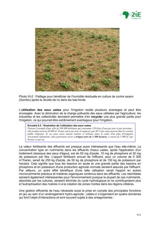 Photo VI-2 : Paillage pour bénéficier de l‟humidité résiduelle en culture de contre saison
(Gombo) après la récolte de riz dans les bas-fonds


L‟utilisation des eaux usées pour l'irrigation recèle plusieurs avantages et peut être
envisagée. Avec la diminution de la charge polluante des eaux utilisées par l'agriculture, les
industries et les collectivités devraient permettre d'en recycler une plus grande partie pour
l'irrigation, ce qui pourrait être extrêmement avantageux pour l'irrigation.
      Encadré 6.5 : Illustration de l’utilisation des eaux usées
      Prenons l'exemple d'une ville de 500 000 habitants qui consomme 120 litres d'eau par jour et par personne :
      elle produit environ 48 000 m3 d'eaux usées par jour (à supposer que 80 % des eaux passent dans le système
      public d'égouts). Si ces eaux usées étaient traitées et utilisées dans le cadre d'un plan d'irrigation
      strictement réglementé, elles pourraient servir à irriguer près de 3 500 hectares, à raison de 5 000 m3 par
      hectare et par an.


La valeur fertilisante des effluents est presque aussi intéressante que l'eau elle-même. La
concentration type en nutriments dans les effluents d'eaux usées, après l'application d'un
traitement classique des eaux d'égout, est de 50 mg d'azote, 10 mg de phosphore et 30 mg
de potassium par litre. L'apport fertilisant annuel de l'effluent, pour un volume de 5 000
m3/ha/an, serait de 250 kg d'azote, de 50 kg de phosphore et de 150 kg de potassium par
hectare. Cela signifie que tous les besoins en azote et une grande partie des besoins en
phosphore et en potassium d'une production agricole normale seraient assurés par l'effluent.
Par ailleurs, un autre effet bénéfique d'une telle utilisation serait l'apport en autres
micronutriments précieux et matières organiques contenus dans les effluents. Les retombées
seraient également intéressantes pour l'environnement puisque la plupart de ces nutriments,
absorbés par les cultures, seraient éliminés du cycle hydrologique et ne contribueraient plus
à l'eutrophisation des rivières ni à la création de zones mortes dans les régions côtières.

Une gestion efficiente de l‟eau nécessite aussi la prise en compte des principales fonctions
en jeu au sein d‟un aménagement hydro-agricole ; celles-ci s‟organisent en quatre domaines
qui font l‟objet d‟interactions et sont souvent sujets à des antagonismes :




                                                                                                                    111
 