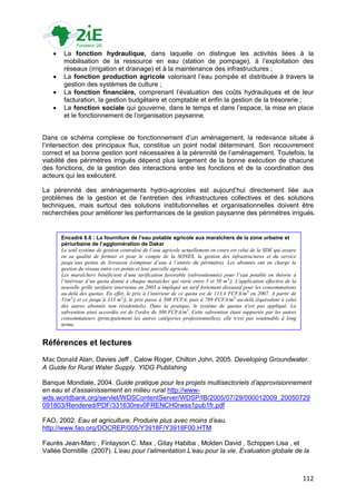     La fonction hydraulique, dans laquelle on distingue les activités liées à la
        mobilisation de la ressource en eau (station de pompage), à l‟exploitation des
        réseaux (irrigation et drainage) et à la maintenance des infrastructures ;
       La fonction production agricole valorisant l‟eau pompée et distribuée à travers la
        gestion des systèmes de culture ;
       La fonction financière, comprenant l‟évaluation des coûts hydrauliques et de leur
        facturation, la gestion budgétaire et comptable et enfin la gestion de la trésorerie ;
       La fonction sociale qui gouverne, dans le temps et dans l‟espace, la mise en place
        et le fonctionnement de l‟organisation paysanne.


Dans ce schéma complexe de fonctionnement d‟un aménagement, la redevance située à
l‟intersection des principaux flux, constitue un point nodal déterminant. Son recouvrement
correct et sa bonne gestion sont nécessaires à la pérennité de l‟aménagement. Toutefois, la
viabilité des périmètres irrigués dépend plus largement de la bonne exécution de chacune
des fonctions, de la gestion des interactions entre les fonctions et de la coordination des
acteurs qui les exécutent.

La pérennité des aménagements hydro-agricoles est aujourd‟hui directement liée aux
problèmes de la gestion et de l‟entretien des infrastructures collectives et des solutions
techniques, mais surtout des solutions institutionnelles et organisationnelles doivent être
recherchées pour améliorer les performances de la gestion paysanne des périmètres irrigués.


       Encadré 6.6 : La fourniture de l’eau potable agricole aux maraîchers de la zone urbaine et
       périurbaine de l’agglomération de Dakar
       Le seul système de gestion centralisé de l’eau agricole actuellement en cours est celui de la SDE qui assure
       en sa qualité de fermier et pour le compte de la SONES, la gestion des infrastructures et du service
       jusqu’aux points de livraison (compteur d’eau à l’entrée du périmètre). Les abonnés ont en charge la
       gestion du réseau entre ces points et leur parcelle agricole.
       Les maraîchers bénéficient d’une tarification favorable (subventionnée) pour l’eau potable en théorie à
       l’intérieur d’un quota donné à chaque maraîcher qui varie entre 5 et 50 m 3/j. L'application effective de la
       nouvelle grille tarifaire intervenue en 2003 a impliqué un tarif fortement dissuasif pour les consommations
       au-delà des quotas. En effet, le prix à l’intérieur de ce quota est de 113,4 FCFA/m 3 en 2007. A partir de
       51m3/j et ce jusqu’à 333 m3/j, le prix passe à 508 FCFA, puis à 789 FCFA/m3 au-delà (équivalent à celui
       des autres abonnés non résidentiels). Dans la pratique, le système de quotas n'est pas appliqué. La
       subvention ainsi accordée est de l'ordre de 300 FCFA/m3. Cette subvention étant supportée par les autres
       consommateurs (principalement les autres catégories professionnelles), elle n'est pas soutenable à long
       terme.


Références et lectures
Mac Donald Alan, Davies Jeff , Calow Roger, Chilton John, 2005. Developing Groundwater.
A Guide for Rural Water Supply. YIDG Publishing

Banque Mondiale, 2004. Guide pratique pour les projets multisectoriels d’approvisionnement
en eau et d’assainissement en milieu rural http://www-
wds.worldbank.org/servlet/WDSContentServer/WDSP/IB/2005/07/29/000012009_20050729
091803/Rendered/PDF/331630rev0FRENCH0rwss1pub1fr.pdf

FAO, 2002. Eau et agriculture. Produire plus avec moins d’eau.
http://www.fao.org/DOCREP/005/Y3918F/Y3918F00.HTM

Faurès Jean-Marc , Finlayson C. Max , Gitay Habiba , Molden David , Schippen Lisa , et
Vallée Domitille (2007). L’eau pour l’alimentation L’eau pour la vie. Evaluation globale de la



                                                                                                                      112
 