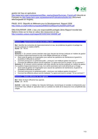 gestion de l’eau en agriculture.
http://www.iwmi.cgiar.org/assessment/files_new/synthesis/Summary_French.pdf (résumé en
Français) ou http://www.iwmi.cgiar.org/assessment/Publications/books.htm (document
téléchargeable en Anglais)

PNUD, 2010. Objectifs du Millénaire pour le Développement. Rapport 2009.
http://www.un.org/fr/millenniumgoals/pdf/MDG%20Report%202009%20FR.pdf

ONU EAU/WWAP, 2006. L’eau une responsabilité partagée 2ème Rapport mondial des
Nations Unies sur la mise en valeur des ressources en eau
http://unesdoc.unesco.org/images/0014/001444/144409F.pdf



   Exercice 1 : Approvisionnement en eau en milieu rural

   But : Identifier les contraintes de l‟approvisionnement en eau, les problèmes de gestion et partager les
   bonnes pratiques en matière d‟AEPA.
   Durée : 30 – 45 mn

   Activités :
   Scénario 1 : En prenant comme exemple votre pays discuter les bonnes pratiques en matière de gestion
   d‟un système d‟approvisionnement en eau multi-villages alimenté par un forage.
      Quel mode de gestion et d‟organisation pour assurer les opérations de maintenance et garantir la
       durabilité et l‟efficacité du service?
      Comment promouvoir un partenariat public – privé pour une meilleure gestion de service ?
      Comment les différents acteurs sont-ils impliqués ? Le genre est-il pris en compte ? Si oui comment ?
   Scénario 2 : En prenant comme exemple votre pays discuter les bonnes pratiques en matière de gestion
   d‟un système d‟approvisionnement en eau d‟un centre secondaire semi-rural alimenté par un forage.
      Quel mode de gestion et d‟organisation pour assurer les opérations de maintenance, et garantir la
       durabilité et l‟efficacité du service?
      Comment promouvoir un partenariat public – privé pour une meilleure gestion de service ?
      Comment les différents acteurs sont-ils impliqués ? Le genre est-il pris en compte ? Si oui comment ?

   Exercice 2 : Gestion efficiente de l’eau agricole

   But : Gérer de façon efficiente l‟eau agricole.
   Durée : 30 – 45 mn

   Activité : Lister dans un tableau les mesures techniques, économiques et sociales à entreprendre pour
   économiser l‟eau utilisée en agriculture dans un contexte de rareté de la ressource et de compétitivité des
   usages.




                                                                                                              113
 