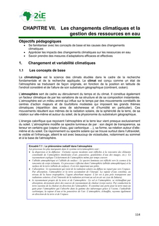 CHAPITRE VII. Les changements climatiques et la
                       gestion des ressources en eau
Objectifs pédagogiques
         Se familiariser avec les concepts de base et les causes des changements
          climatiques
         Apprécier les impacts des changements climatiques sur les ressources en eau
         Savoir prendre des mesures d‟adaptations efficaces et effectives

1.        Changement et variabilité climatiques
1.1       Les concepts de base
La climatologie est la science des climats étudiée dans le cadre de la recherche
fondamentale et de la recherche appliquée. Le climat est conçu comme un état de
l‟atmosphère se traduisant de façon originale, en fonction de la position en latitude de
l‟endroit considéré et de l‟allure de son substratum géographique (continent, océan).

L‟atmosphère sert de cadre au déroulement du temps et du climat. Il constitue également
un facteur climatique de par les variations de sa structure et de sa composition instantanée.
L‟atmosphère est un milieu animé qui influe sur le temps par des mouvements corrélatifs de
centres d‟action majeurs et de tourbillons modestes qui imposent les grands thèmes
climatiques (répartition des aires de sécheresse et d‟humidité en particulier). Ces
mouvements résultent eux mêmes de la radiation solaire, de la sphéricité de la terre, de sa
rotation sur elle-même et autour du soleil, de la physionomie du substratum géographique.

L‟énergie calorifique que reçoivent l‟atmosphère et la terre leur vient presque exclusivement
du soleil. L‟atmosphère modifie ce spectre lumineux de par : son degré de transparence, sa
teneur en certains gaz (vapeur d‟eau, gaz carbonique …), sa forme, sa rotation autour d‟elle-
même et du soleil. Ce rayonnement ou spectre solaire qui se trouve surtout dans l‟ultraviolet,
le visible et l‟infrarouge, atteint le sol avec beaucoup de vicissitudes, notamment au sommet
et à la base de l‟atmosphère.

          Encadré 7.1 : Le phénomène radiatif dans l’atmosphère
          Les processus les plus marquants dans le système terre/atmosphère sont :
           la dispersion et la diffusion : Certains rayons incidents sont réfléchis à la rencontre des éléments
             constitutifs de l’atmosphère (molécules d’air, poussières, gouttelettes d’eau des nuages, etc.). Ce
             rayonnement explique l’éclairement de l’atmosphère même par temps couvert.
           l’albédo atmosphérique et l’albédo de surface : Le spectre lumineux est réfléchi vers le cosmos à la
             rencontre de corps éclatants. Ce processus s’effectue dans l’atmosphère (albédo atmosphérique) et la
             surface de la terre (albédo de surface), il est très important aux pôles.
           l’absorption : le rayonnement qui vient de la radiation solaire ou diffuse ne repart pas vers l’espace.
             Par absorption, l’atmosphère et la terre accumulent de l’énergie. La vapeur d’eau constitue, au
             niveau de la basse troposphère, l’agent absorbant majeur. L’air est à peu près transparent aux
             radiations solaires, d’où l’intensité de la radiation arrivant au sol en air sec (cas du Sahara).
           le rayonnement propre de la terre et de l’atmosphère : Le sol et l’atmosphère, se réchauffant par
             absorption, deviennent alors des sources de rayonnement de chaleur (corps noirs). Par conduction la
             terre rayonne de la chaleur en direction de l’atmosphère. Il constitue une perte pour la terre mais un
             gain pour l’atmosphère qui l’absorbe dans la gamme des infrarouges grâce à l’ozone, l’anhydride
             carbonique, la vapeur d’eau et les poussières de l’air. L’atmosphère, échauffée, rayonne également
             en direction de la terre et de l’espace.




                                                                                                                      114
 