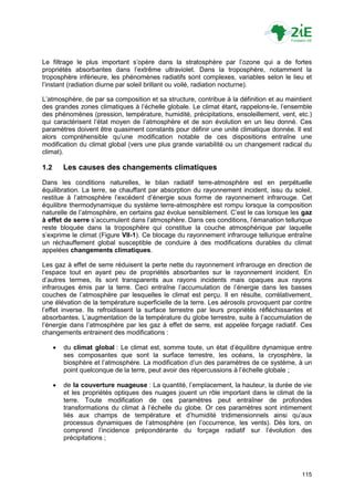 Le filtrage le plus important s‟opère dans la stratosphère par l‟ozone qui a de fortes
propriétés absorbantes dans l‟extrême ultraviolet. Dans la troposphère, notamment la
troposphère inférieure, les phénomènes radiatifs sont complexes, variables selon le lieu et
l‟instant (radiation diurne par soleil brillant ou voilé, radiation nocturne).

L‟atmosphère, de par sa composition et sa structure, contribue à la définition et au maintient
des grandes zones climatiques à l‟échelle globale. Le climat étant, rappelons-le, l‟ensemble
des phénomènes (pression, température, humidité, précipitations, ensoleillement, vent, etc.)
qui caractérisent l‟état moyen de l‟atmosphère et de son évolution en un lieu donné. Ces
paramètres doivent être quasiment constants pour définir une unité climatique donnée. Il est
alors compréhensible qu‟une modification notable de ces dispositions entraîne une
modification du climat global (vers une plus grande variabilité ou un changement radical du
climat).

1.2       Les causes des changements climatiques
Dans les conditions naturelles, le bilan radiatif terre-atmosphère est en perpétuelle
équilibration. La terre, se chauffant par absorption du rayonnement incident, issu du soleil,
restitue à l‟atmosphère l‟excédent d‟énergie sous forme de rayonnement infrarouge. Cet
équilibre thermodynamique du système terre-atmosphère est rompu lorsque la composition
naturelle de l‟atmosphère, en certains gaz évolue sensiblement. C‟est le cas lorsque les gaz
à effet de serre s‟accumulent dans l‟atmosphère. Dans ces conditions, l‟émanation tellurique
reste bloquée dans la troposphère qui constitue la couche atmosphérique par laquelle
s‟exprime le climat (Figure VII-1). Ce blocage du rayonnement infrarouge tellurique entraîne
un réchauffement global susceptible de conduire à des modifications durables du climat
appelées changements climatiques.

Les gaz à effet de serre réduisent la perte nette du rayonnement infrarouge en direction de
l‟espace tout en ayant peu de propriétés absorbantes sur le rayonnement incident. En
d‟autres termes, ils sont transparents aux rayons incidents mais opaques aux rayons
infrarouges émis par la terre. Ceci entraîne l‟accumulation de l‟énergie dans les basses
couches de l‟atmosphère par lesquelles le climat est perçu. Il en résulte, corrélativement,
une élévation de la température superficielle de la terre. Les aérosols provoquent par contre
l‟effet inverse. Ils refroidissent la surface terrestre par leurs propriétés réfléchissantes et
absorbantes. L‟augmentation de la température du globe terrestre, suite à l‟accumulation de
l‟énergie dans l‟atmosphère par les gaz à effet de serre, est appelée forçage radiatif. Ces
changements entrainent des modifications :

         du climat global : Le climat est, somme toute, un état d‟équilibre dynamique entre
          ses composantes que sont la surface terrestre, les océans, la cryosphère, la
          biosphère et l‟atmosphère. La modification d‟un des paramètres de ce système, à un
          point quelconque de la terre, peut avoir des répercussions à l‟échelle globale ;

         de la couverture nuageuse : La quantité, l‟emplacement, la hauteur, la durée de vie
          et les propriétés optiques des nuages jouent un rôle important dans le climat de la
          terre. Toute modification de ces paramètres peut entraîner de profondes
          transformations du climat à l‟échelle du globe. Or ces paramètres sont intimement
          liés aux champs de température et d‟humidité tridimensionnels ainsi qu‟aux
          processus dynamiques de l‟atmosphère (en l‟occurrence, les vents). Dès lors, on
          comprend l‟incidence prépondérante du forçage radiatif sur l‟évolution des
          précipitations ;




                                                                                           115
 