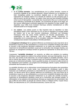   de la surface terrestre : Les caractéristiques de la surface terrestre, comme la
       couverture végétale et les calottes glaciaires, influent fortement sur la répartition du
       bilan énergétique global. La couverture végétale joue un rôle important dans
       l‟absorption de l‟énergie solaire et du dioxyde de carbone (un des principaux gaz à
       effet de serre), les flux de chaleur, de vapeur d‟eau ainsi que des transferts d‟énergie
       entre le sol et l‟atmosphère. L‟ensemble des mouvements influe sur le climat local et
       peut s‟étendre à l‟ensemble de la planète. Les couvertures de glace et de neige, par
       leur pouvoir réfléchissant contribuent également à la répartition du bilan radiatif. Leur
       disparition sous l‟effet d‟une évolution thermique entraîne inévitablement un effet
       rétroactif positif sur le forçage radiatif ;

      des océans : Les océans jouent un rôle important dans la répartition du bilan
       énergétique global. Outre l‟absorption du CO2 et donc la régulation du forçage radiatif,
       les océans, par le jeu des courants océaniques, contribuent aux échanges
       thermiques entre les zones froides (polaires) et chaudes (équatoriales). Les
       modifications du bilan thermique, suite au forçage radiatif, entraînerait un
       déséquilibre de la composition et de la circulation océanique, déséquilibre dont les
       conséquences seraient incalculables à l‟échelle planétaire.

Le changement climatique fait en général référence aux tendances à plus long terme de la
température moyenne ou des précipitations ou encore de la variabilité climatique elle-même
et souvent à des tendances découlant entièrement ou en partie des activités humaines,
notamment le réchauffement planétaire causé par la combustion des énergies fossiles. Les
scénarios du changement climatique tentent en général de représenter le climat dans 50 ou
100 ans.

L'expression "variabilité climatique", en revanche, se réfère aux variations du système
climatique, lequel englobe les océans et la surface terrestre, ainsi que l'atmosphère, ce au fil
des mois, des années et des décennies. Ce concept englobe la variabilité prévisible, c'est à
dire la marche des saisons, mais il comporte aussi une incertitude inhérente. La saison des
pluies est un événement prévisible, mais la quantité de pluies, le moment où elles arrivent et
leur distribution sont incertains. Les progrès de la climatologie, décrits ci-après, améliorent la
prévisibilité des fluctuations du climat.

La variabilité climatique est un phénomène normal traduisant les fluctuations des paramètres
climatiques mais sur une courte durée. Les changements climatiques quant à elles
traduisent une modification persistante ou irréversible de ces paramètres climatiques dans le
temps. Ce dernier terme fait en général référence aux tendances à plus long terme de la
température moyenne ou des précipitations ou encore de la variabilité climatique elle-même
et souvent à des tendances découlant entièrement ou en partie des activités humaines,
notamment le réchauffement planétaire causé par la combustion des énergies fossiles, la
déforestation et les pollutions atmosphériques diverses qui augmentent la concentration des
gaz à effet de serre (GES): le dioxyde de carbone (CO2), le méthane (CH4), l‟oxyde nitreux
(N2O), les halocarbures ou CFC (chlorofluorocarbures), l‟ozone (O3), etc.




                                                                                              116
 