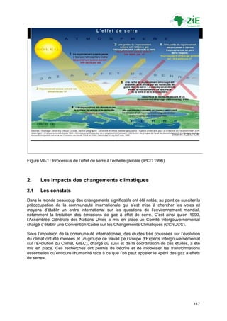 Figure VII-1 : Processus de l‟effet de serre à l‟échelle globale (IPCC 1996)



2.     Les impacts des changements climatiques
2.1    Les constats
Dans le monde beaucoup des changements significatifs ont été notés, au point de susciter la
préoccupation de la communauté internationale qui s‟est mise à chercher les voies et
moyens d‟établir un ordre international sur les questions de l‟environnement mondial,
notamment la limitation des émissions de gaz à effet de serre. C‟est ainsi qu‟en 1990,
l‟Assemblée Générale des Nations Unies a mis en place un Comité Intergouvernemental
chargé d‟établir une Convention Cadre sur les Changements Climatiques (CCNUCC).

Sous l‟impulsion de la communauté internationale, des études très poussées sur l‟évolution
du climat ont été menées et un groupe de travail (le Groupe d‟Experts Intergouvernemental
sur l‟Evolution du Climat, GIEC), chargé du suivi et de la coordination de ces études, a été
mis en place. Ces recherches ont permis de décrire et de modéliser les transformations
essentielles qu‟encoure l‟humanité face à ce que l‟on peut appeler le «péril des gaz à effets
de serre».




                                                                                         117
 