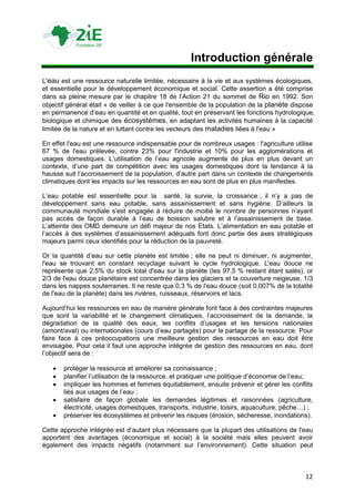Introduction générale
L'eau est une ressource naturelle limitée, nécessaire à la vie et aux systèmes écologiques,
et essentielle pour le développement économique et social. Cette assertion a été comprise
dans sa pleine mesure par le chapitre 18 de l‟Action 21 du sommet de Rio en 1992. Son
objectif général était « de veiller à ce que l'ensemble de la population de la planète dispose
en permanence d‟eau en quantité et en qualité, tout en préservant les fonctions hydrologique,
biologique et chimique des écosystèmes, en adaptant les activités humaines à la capacité
limitée de la nature et en luttant contre les vecteurs des maladies liées à l'eau »

En effet l'eau est une ressource indispensable pour de nombreux usages : l'agriculture utilise
67 % de l'eau prélevée, contre 23% pour l'industrie et 10% pour les agglomérations et
usages domestiques. L‟utilisation de l‟eau agricole augmente de plus en plus devant un
contexte, d‟une part de compétition avec les usages domestiques dont la tendance à la
hausse suit l‟accroissement de la population, d‟autre part dans un contexte de changements
climatiques dont les impacts sur les ressources en eau sont de plus en plus manifestes.

L‟eau potable est essentielle pour la santé, la survie, la croissance ; il n‟y a pas de
développement sans eau potable, sans assainissement et sans hygiène. D‟ailleurs la
communauté mondiale s‟est engagée à réduire de moitié le nombre de personnes n‟ayant
pas accès de façon durable à l‟eau de boisson salubre et à l‟assainissement de base.
L‟atteinte des OMD demeure un défi majeur de nos Etats. L‟alimentation en eau potable et
l‟accès à des systèmes d‟assainissement adéquats font donc partie des axes stratégiques
majeurs parmi ceux identifiés pour la réduction de la pauvreté.

Or la quantité d‟eau sur cette planète est limitée ; elle ne peut ni diminuer, ni augmenter,
l'eau se trouvant en constant recyclage suivant le cycle hydrologique. L'eau douce ne
représente que 2,5% du stock total d'eau sur la planète (les 97,5 % restant étant salés), or
2/3 de l'eau douce planétaire est concentrée dans les glaciers et la couverture neigeuse, 1/3
dans les nappes souterraines. Il ne reste que 0,3 % de l'eau douce (soit 0,007% de la totalité
de l'eau de la planète) dans les rivières, ruisseaux, réservoirs et lacs.

Aujourd‟hui les ressources en eau de manière générale font face à des contraintes majeures
que sont la variabilité et le changement climatiques, l‟accroissement de la demande, la
dégradation de la qualité des eaux, les conflits d‟usages et les tensions nationales
(amont/aval) ou internationales (cours d‟eau partagés) pour le partage de la ressource. Pour
faire face à ces préoccupations une meilleure gestion des ressources en eau doit être
envisagée. Pour cela il faut une approche intégrée de gestion des ressources en eau, dont
l‟objectif sera de :

      protéger la ressource et améliorer sa connaissance ;
      planifier l‟utilisation de la ressource, et pratiquer une politique d‟économie de l‟eau;
      impliquer les hommes et femmes équitablement, ensuite prévenir et gérer les conflits
       liés aux usages de l‟eau ;
      satisfaire de façon globale les demandes légitimes et raisonnées (agriculture,
       électricité, usages domestiques, transports, industrie, loisirs, aquaculture, pêche…) ;
      préserver les écosystèmes et prévenir les risques (érosion, sécheresse, inondations).

Cette approche intégrée est d‟autant plus nécessaire que la plupart des utilisations de l'eau
apportent des avantages (économique et social) à la société mais elles peuvent avoir
également des impacts négatifs (notamment sur l‟environnement). Cette situation peut



                                                                                            12
 