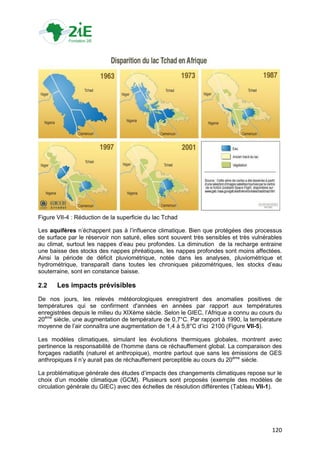 Figure VII-4 : Réduction de la superficie du lac Tchad

Les aquifères n‟échappent pas à l‟influence climatique. Bien que protégées des processus
de surface par le réservoir non saturé, elles sont souvent très sensibles et très vulnérables
au climat, surtout les nappes d‟eau peu profondes. La diminution de la recharge entraine
une baisse des stocks des nappes phréatiques, les nappes profondes sont moins affectées.
Ainsi la période de déficit pluviométrique, notée dans les analyses, pluviométrique et
hydrométrique, transparaît dans toutes les chroniques piézométriques, les stocks d‟eau
souterraine, sont en constance baisse.

2.2    Les impacts prévisibles
De nos jours, les relevés météorologiques enregistrent des anomalies positives de
températures qui se confirment d'années en années par rapport aux températures
enregistrées depuis le milieu du XIXème siècle. Selon le GIEC, l‟Afrique a connu au cours du
20ème siècle, une augmentation de température de 0,7°C. Par rapport à 1990, la température
moyenne de l‟air connaîtra une augmentation de 1,4 à 5,8°C d‟ici 2100 (Figure VII-5).

Les modèles climatiques, simulant les évolutions thermiques globales, montrent avec
pertinence la responsabilité de l‟homme dans ce réchauffement global. La comparaison des
forçages radiatifs (naturel et anthropique), montre partout que sans les émissions de GES
anthropiques il n‟y aurait pas de réchauffement perceptible au cours du 20ème siècle.

La problématique générale des études d‟impacts des changements climatiques repose sur le
choix d‟un modèle climatique (GCM). Plusieurs sont proposés (exemple des modèles de
circulation générale du GIEC) avec des échelles de résolution différentes (Tableau VII-1).




                                                                                         120
 