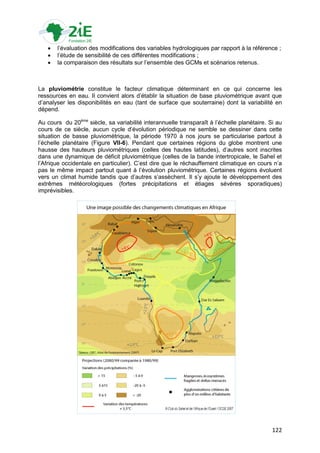    l‟évaluation des modifications des variables hydrologiques par rapport à la référence ;
      l‟étude de sensibilité de ces différentes modifications ;
      la comparaison des résultats sur l‟ensemble des GCMs et scénarios retenus.



La pluviométrie constitue le facteur climatique déterminant en ce qui concerne les
ressources en eau. Il convient alors d‟établir la situation de base pluviométrique avant que
d‟analyser les disponibilités en eau (tant de surface que souterraine) dont la variabilité en
dépend.

Au cours du 20ème siècle, sa variabilité interannuelle transparaît à l‟échelle planétaire. Si au
cours de ce siècle, aucun cycle d‟évolution périodique ne semble se dessiner dans cette
situation de basse pluviométrique, la période 1970 à nos jours se particularise partout à
l‟échelle planétaire (Figure VII-6). Pendant que certaines régions du globe montrent une
hausse des hauteurs pluviométriques (celles des hautes latitudes), d‟autres sont inscrites
dans une dynamique de déficit pluviométrique (celles de la bande intertropicale, le Sahel et
l‟Afrique occidentale en particulier). C‟est dire que le réchauffement climatique en cours n‟a
pas le même impact partout quant à l‟évolution pluviométrique. Certaines régions évoluent
vers un climat humide tandis que d‟autres s‟assèchent. Il s‟y ajoute le développement des
extrêmes météorologiques (fortes précipitations et étiages sévères sporadiques)
imprévisibles.




                                                                                            122
 