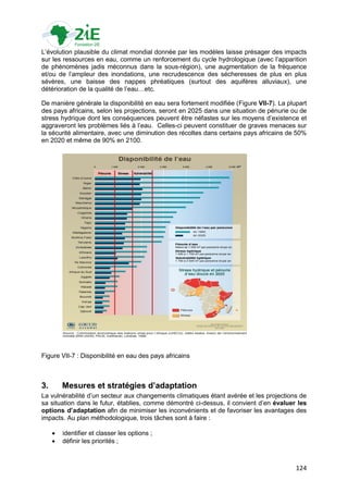 L‟évolution plausible du climat mondial donnée par les modèles laisse présager des impacts
sur les ressources en eau, comme un renforcement du cycle hydrologique (avec l‟apparition
de phénomènes jadis méconnus dans la sous-région), une augmentation de la fréquence
et/ou de l‟ampleur des inondations, une recrudescence des sécheresses de plus en plus
sévères, une baisse des nappes phréatiques (surtout des aquifères alluviaux), une
détérioration de la qualité de l‟eau…etc.

De manière générale la disponibilité en eau sera fortement modifiée (Figure VII-7). La plupart
des pays africains, selon les projections, seront en 2025 dans une situation de pénurie ou de
stress hydrique dont les conséquences peuvent être néfastes sur les moyens d‟existence et
aggraveront les problèmes liés à l‟eau. Celles-ci peuvent constituer de graves menaces sur
la sécurité alimentaire, avec une diminution des récoltes dans certains pays africains de 50%
en 2020 et même de 90% en 2100.




Figure VII-7 : Disponibilité en eau des pays africains



3.       Mesures et stratégies d’adaptation
La vulnérabilité d‟un secteur aux changements climatiques étant avérée et les projections de
sa situation dans le futur, établies, comme démontré ci-dessus, il convient d‟en évaluer les
options d’adaptation afin de minimiser les inconvénients et de favoriser les avantages des
impacts. Au plan méthodologique, trois tâches sont à faire :

        identifier et classer les options ;
        définir les priorités ;



                                                                                          124
 