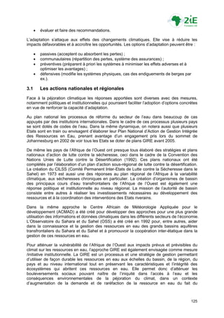    évaluer et faire des recommandations.

L‟adaptation s‟attaque aux effets des changements climatiques. Elle vise à réduire les
impacts défavorables et à accroître les opportunités. Les options d‟adaptation peuvent être :

         passives (acceptent ou absorbent les pertes) ;
         communautaires (répartition des pertes, système des assurances) ;
         préventives (préparent à priori les systèmes à minimiser les effets adverses et à
          optimiser les avantages) ;
         défensives (modifie les systèmes physiques, cas des endiguements de berges par
          ex.).

3.1       Les actions nationales et régionales
Face à la péjoration climatique les réponses apportées sont diverses avec des mesures,
notamment politiques et institutionnelles qui pourraient faciliter l‟adoption d‟options concrètes
en vue de renforcer la capacité d‟adaptation.

Au plan national les processus de réforme du secteur de l‟eau dans beaucoup de cas
appuyés par des institutions internationales. Dans le cadre de ces processus plusieurs pays
se sont dotés de codes de l‟eau. Dans la même dynamique, on notera aussi que plusieurs
Etats sont en train ou envisagent d‟élaborer leur Plan National d‟Action de Gestion Intégrée
des Ressources en Eau, prenant avantage d‟un engagement pris lors du sommet de
Johannesburg en 2002 de voir tous les Etats se doter de plans GIRE avant 2005.

De même les pays de l‟Afrique de l‟Ouest ont presque tous élaboré des stratégies et plans
nationaux d‟action de lutte contre la sécheresse, ceci dans le cadre de la Convention des
Nations Unies de Lutte contre la Désertification (1992). Ces plans nationaux ont été
complétés par l‟élaboration d‟un plan d‟action sous-régional de lutte contre la désertification.
La création du CILSS (Comité Permanent Inter-Etats de Lutte contre la Sécheresse dans le
Sahel) en 1973 est aussi une des réponses au plan régional de l‟Afrique à la variabilité
climatique, aux sécheresses chroniques en particulier. La création d‟organismes de bassin
des principaux cours d‟eau transfrontaliers de l‟Afrique de l‟Ouest est également une
réponse politique et institutionnelle au niveau régional. La mission de l‟autorité de bassin
consiste entre autres à réaliser les investissements nécessaires au développement des
ressources et à la coordination des interventions des Etats riverains.

Dans la même approche le Centre Africain de Météorologie Appliquée pour le
développement (ACMAD) a été créé pour développer des approches pour une plus grande
utilisation des informations et données climatiques dans les différents secteurs de l‟économie.
L‟Observatoire du Sahara et du Sahel (OSS) a été créé en 1992 pour, entre autres, aider
dans la connaissance et la gestion des ressources en eau des grands bassins aquifères
transfrontaliers du Sahara et du Sahel et à promouvoir la coopération inter-étatique dans la
gestion de ces ressources en eau.

Pour atténuer la vulnérabilité de l‟Afrique de l‟Ouest aux impacts prévus et prévisibles du
climat sur les ressources en eau, l‟approche GIRE est également envisagée comme mesure
/initiative institutionnelle. La GIRE est un processus et une stratégie de gestion permettant
d‟utiliser de façon durable les ressources en eau aux échelles du bassin, de la région, du
pays et au niveau international tout en préservant les caractéristiques et l‟intégrité des
écosystèmes qui abritent ces ressources en eau. Elle permet donc d‟atténuer les
bouleversements sociaux pouvant naître de l‟iniquité dans l‟accès à l‟eau et les
conséquences environnementales de la péjoration du climat, dans un contexte
d‟augmentation de la demande et de raréfaction de la ressource en eau du fait du



                                                                                             125
 