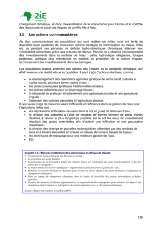 changement climatique, et donc d‟exacerbation de la concurrence pour l‟accès et le contrôle
des ressources et aussi des risques de conflits liés à l‟eau.

3.2       Les actions communautaires
Au plan communautaire les populations qui sont restées en milieu rural ont tenté de
diversifier leurs systèmes de production comme stratégie de minimisation du risque. Elles
ont pu pendant ces périodes de déficits hydro-climatiques chroniques atténuer leur
vulnérabilité alimentaire grâce aux cultures de décrue. Partout on a observé l‟accroissement
des investissements dans la maîtrise de l‟eau : petite hydraulique villageoise, forages
pastoraux, politique plus volontariste en matière de promotion de la culture irriguée,
accroissement des investissements dans les barrages.

Les populations locales prennent des options dès l‟instant où la variabilité climatique leur
était devenue une réalité vécue au quotidien. Il peut s‟agir d‟options réactives, comme :

       le réaménagement des calendriers agricoles (pratique de semis tardif, cultures à
        cycles courts, plusieurs semis, semis à sec) ;
      les pluies provoquées (pratiques traditionnelles locales) ;
      les prières collectives pour un hivernage fécond ;
      le nécessité de pratiquer simultanément une agriculture pluviale et une agriculture
        irriguée ;
      l‟abandon des cultures associées à l‟agriculture pluviale.
Il peut aussi s‟agir de mesures visant l‟efficacité et l‟efficience dans la gestion de l‟eau pour
l‟agriculture, telles que :
      les dépressions artificielles creusées dans le sol en guise de retenues d‟eau ;
      le division des parcelles à l‟aide de rangées de pierres formant de petits murets
        destinés à retenir le plus longtemps possible sur le sol les eaux de ruissellement
        résultant des pluies torrentielles afin d‟obtenir une infiltration et une percolation
        maximales ;
      la division des champs en parcelles rectangulaires délimitées par des remblais de
        terre et à travers lesquelles on creuse un réseau de canaux équipé de tuyaux ;
      les techniques de repiquage pour une meilleure gestion de l‟eau ;
      Etc.



      Encadré 7.3 : Mesures institutionnelles préconisées en Afrique de l’Ouest
       Promouvoir la Gestion Intégrée des Ressources en Eau ;
       La protection des zones humides ;
       La promotion de la Convention Cadre des Nations Unies sur l’utilisation des eaux transfrontalières à des fins
        autres que la navigation ;
       Le renforcement des mesures juridiques et réglementaires pour préserver la qualité de l’eau ;
       Mobiliser les moyens financiers et humains pour la mise en œuvre effective des plans nationaux d’adaptation au
        changement climatiques ;
       Prise en compte du changement climatique dans les études de faisabilité des projets hydrauliques et hydro-
        agricoles ;
       Prendre des mesures juridiques, réglementaires et organisationnelles appropriées pour atténuer les impacts des
        inondations dont l’ampleur et la fréquence devraient augmenter avec le changement climatique.

      Source : Rapport de synthèse writeshop (2007)




                                                                                                                  126
 
