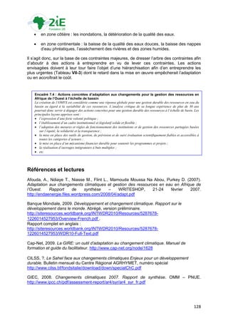    en zone côtière : les inondations, la détérioration de la qualité des eaux.

       en zone continentale : la baisse de la qualité des eaux douces, la baisse des nappes
        d‟eau phréatiques, l‟assèchement des rivières et des zones humides.

Il s‟agit donc, sur la base de ces contraintes majeures, de dresser l‟arbre des contraintes afin
d‟aboutir à des actions à entreprendre en vu de lever ces contraintes. Les actions
envisagées doivent à leur tour faire l‟objet d‟une hiérarchisation afin d‟en entreprendre les
plus urgentes (Tableau VII-3) dont le retard dans la mise en œuvre empêcherait l‟adaptation
ou en accroîtrait le coût.


    Encadré 7.4 : Actions concrètes d’adaptation aux changements pour la gestion des ressources en
    Afrique de l’Ouest à l’échelle de bassin
    La création de l’OMVS est considérée comme une réponse globale pour une gestion durable des ressources en eau du
    bassin eu égard à la variabilité de ces ressources. L’analyse critique de sa longue expérience de plus de 30 ans
    pourrait donc servir à dégager des actions concrètes pour une gestion durable des ressources à l’échelle de basin. Les
    principales leçons apprises sont :
     l’expression d’une forte volonté politique ;
     l’établissement d’un cadre institutionnel et législatif solide et flexible ;
     l’adoption des mesures et règles de fonctionnement des institutions et de gestion des ressources partagées basées
       sur l’équité, la solidarité et la transparence ;
     la mise en place des outils de gestion, de prévision et de suivi évaluation scientifiquement fiables et accessibles à
       toutes les catégories d’acteurs ;
     le mise en place d’un mécanisme financier durable pour soutenir les programmes et projets ;
     la réalisation d’ouvrages intégrateurs à buts multiples ;
     etc.




Références et lectures
Afouda, A., Ndiaye T., Niasse M., Flint L., Mamouda Moussa Na Abou, Purkey D. (2007).
Adaptation aux changements climatiques et gestion des ressources en eau en Afrique de
l’Ouest.    Rapport      de    synthèse    –    WRITESHOP,    21-24   février   2007.
http://endaenergie.files.wordpress.com/2008/04/adapt.pdf

Banque Mondiale, 2009. Développement et changement climatique. Rapport sur le
développement dans le monde. Abrégé, version préliminaire.
http://siteresources.worldbank.org/INTWDR2010/Resources/5287678-
1226014527953/Overview-French.pdf .
Rapport complet en anglais :
http://siteresources.worldbank.org/INTWDR2010/Resources/5287678-
1226014527953/WDR10-Full-Text.pdf

Cap-Net, 2009. La GIRE: un outil d’adaptation au changement climatique. Manuel de
formation et guide du facilitateur. http://www.cap-net.org/node/1628

CILSS, ?. Le Sahel face aux changements climatiques Enjeux pour un développement
durable. Bulletin mensuel du Centre Régional AGRHYMET, numéro spécial
http://www.cilss.bf/fondsitalie/download/down/specialChC.pdf

GIEC, 2008. Changements climatiques 2007. Rapport de synthèse. OMM – PNUE.
http://www.ipcc.ch/pdf/assessment-report/ar4/syr/ar4_syr_fr.pdf




                                                                                                                       128
 