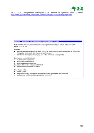 IPCC, 2001. Changements climatiques 2001. Rapport de synthèse. OMM – PNUE
http://www.ipcc.ch/home_languages_climate-changes-2001-syr-languages.htm




   Exercice : Adaptation aux changements climatiques dans la GIRE

   But : Identifier des mesures d‟adaptation aux changements climatiques dans le cadre de la GIRE
   Durée : 45 – 60 mn

   Activités :
      Identifier les mesures à prendre (selon l‟approche GIRE) dans un bassin versant afin de contribuer à
       l‟adaptation aux impacts des changements climatiques
      Identifier au moins pour chaque pays une action immédiate à entreprendre.

   Les mesures peuvent être liées à :
      la planification des actions
      au processus d‟adaptation
      actions d‟adaptation concrètes
   Les actions doivent être entreprises à l‟échelle :
      transfrontalière, nationale ou bassin.

   Pour chaque action :
      décrire l‟action
      expliquer comment vous allez « vendre » l‟action aux politiques et aux managers
      expliquer qui doit être impliqué, pourquoi et comment ?




                                                                                                          129
 