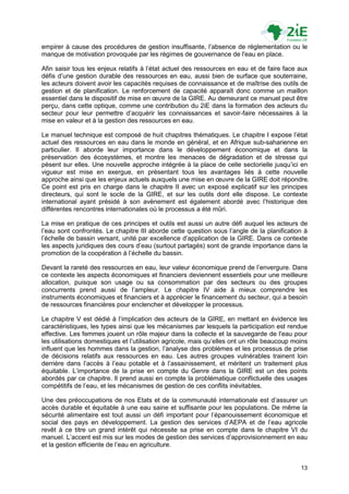 empirer à cause des procédures de gestion insuffisante, l‟absence de réglementation ou le
manque de motivation provoquée par les régimes de gouvernance de l'eau en place.

Afin saisir tous les enjeux relatifs à l‟état actuel des ressources en eau et de faire face aux
défis d‟une gestion durable des ressources en eau, aussi bien de surface que souterraine,
les acteurs doivent avoir les capacités requises de connaissance et de maîtrise des outils de
gestion et de planification. Le renforcement de capacité apparaît donc comme un maillon
essentiel dans le dispositif de mise en œuvre de la GIRE. Au demeurant ce manuel peut être
perçu, dans cette optique, comme une contribution du 2iE dans la formation des acteurs du
secteur pour leur permettre d‟acquérir les connaissances et savoir-faire nécessaires à la
mise en valeur et à la gestion des ressources en eau.

Le manuel technique est composé de huit chapitres thématiques. Le chapitre I expose l‟état
actuel des ressources en eau dans le monde en général, et en Afrique sub-saharienne en
particulier. Il aborde leur importance dans le développement économique et dans la
préservation des écosystèmes, et montre les menaces de dégradation et de stresse qui
pèsent sur elles. Une nouvelle approche intégrée à la place de celle sectorielle jusqu‟ici en
vigueur est mise en exergue, en présentant tous les avantages liés à cette nouvelle
approche ainsi que les enjeux actuels auxquels une mise en œuvre de la GIRE doit répondre.
Ce point est pris en charge dans le chapitre II avec un exposé explicatif sur les principes
directeurs, qui sont le socle de la GIRE, et sur les outils dont elle dispose. Le contexte
international ayant présidé à son avènement est également abordé avec l‟historique des
différentes rencontres internationales où le processus a été mûri.

La mise en pratique de ces principes et outils est aussi un autre défi auquel les acteurs de
l‟eau sont confrontés. Le chapitre III aborde cette question sous l‟angle de la planification à
l‟échelle de bassin versant, unité par excellence d‟application de la GIRE. Dans ce contexte
les aspects juridiques des cours d‟eau (surtout partagés) sont de grande importance dans la
promotion de la coopération à l‟échelle du bassin.

Devant la rareté des ressources en eau, leur valeur économique prend de l‟envergure. Dans
ce contexte les aspects économiques et financiers deviennent essentiels pour une meilleure
allocation, puisque son usage ou sa consommation par des secteurs ou des groupes
concurrents prend aussi de l‟ampleur. Le chapitre IV aide à mieux comprendre les
instruments économiques et financiers et à apprécier le financement du secteur, qui a besoin
de ressources financières pour enclencher et développer le processus.

Le chapitre V est dédié à l‟implication des acteurs de la GIRE, en mettant en évidence les
caractéristiques, les types ainsi que les mécanismes par lesquels la participation est rendue
effective. Les femmes jouent un rôle majeur dans la collecte et la sauvegarde de l'eau pour
les utilisations domestiques et l‟utilisation agricole, mais qu‟elles ont un rôle beaucoup moins
influent que les hommes dans la gestion, l‟analyse des problèmes et les processus de prise
de décisions relatifs aux ressources en eau. Les autres groupes vulnérables trainent loin
derrière dans l‟accès à l‟eau potable et à l‟assainissement, et méritent un traitement plus
équitable. L‟importance de la prise en compte du Genre dans la GIRE est un des points
abordés par ce chapitre. Il prend aussi en compte la problématique conflictuelle des usages
compétitifs de l‟eau, et les mécanismes de gestion de ces conflits inévitables.

Une des préoccupations de nos Etats et de la communauté internationale est d‟assurer un
accès durable et équitable à une eau saine et suffisante pour les populations. De même la
sécurité alimentaire est tout aussi un défi important pour l‟épanouissement économique et
social des pays en développement. La gestion des services d‟AEPA et de l‟eau agricole
revêt à ce titre un grand intérêt qui nécessite sa prise en compte dans le chapitre VI du
manuel. L‟accent est mis sur les modes de gestion des services d‟approvisionnement en eau
et la gestion efficiente de l‟eau en agriculture.


                                                                                             13
 