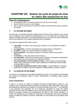 CHAPITRE VIII. Gestion de cycle de projet de mise
                     en valeur des ressources en eau
Objectifs pédagogiques
        Se familiariser avec le concept de projet et le cycle de vie d‟un projet
        Savoir mettre en œuvre un cadre logique
        Etre en mesure de prendre en compte les impacts environnementaux dans la gestion
         d‟un projet

1.       Le concept de projet
Un projet est un ensemble d'activités limitées dans le temps et dans l'espace. Il est orienté
vers la réalisation d'un objectif de développement et ou de recherche et nécessite des
moyens humains et financiers. Ces moyens doivent être mis en œuvre de façon coordonnée
dans le but d‟atteindre un ou plusieurs objectifs fixés au préalable.

Un projet peut également être défini comme :

        une finalité : un projet n‟a de sens que par rapport à un but à atteindre, résultat à
         rechercher ;
        un engagement : vouloir le changement et s‟engager dans ce changement ;
        du temps : anticiper sur l‟avenir et définir le temps de l‟action ;
        de la complexité : de nombreux facteurs, de nombreux acteurs, des moyens
         différents ;
        un territoire : un lieu, des acteurs et des réseaux ;
        une rationalité : recherche de cohérence pour maîtriser la complexité et optimisation
         de la mise en œuvre de moyens pour atteindre la finalité ;
        une double distance entre le projet et l’action : dans le temps, le projet précède
         l‟action, dans l‟ordre de la volonté, l‟action appartient à la réalité alors que la finalité
         du projet relève du désir ;
        un ajustement progressif du désir et de la réalité : il s‟agit d‟élaborer un système
         dynamique qui mette en cohérence objectifs, résultats attendus, activités, moyens.

2.       Le cycle de vie de projet
Le cycle de vie de projet est aussi appelé trajectoire de projet. Il est constitué par l'ensemble
des phases par lesquelles passe le projet. Généralement on distingue quatre phases
principales :

Phase d'identification

Il s'agit à ce niveau de définir le problème principal (Problématique) auquel on veut
s'attaquer, le but recherché (finalité du projet) et la population cible (unité cible). Cette phase
doit permettre de répondre aux questions « pourquoi le projet et pour Qui ? ». Les réponses
à ces questions sont apportées lors d‟un diagnostic participatif où toutes les parties
prenantes prennent part à la réflexion sous forme de brainstorming. La finalité à laquelle le
projet est supposé contribuer est généralement formulée en des termes généraux. La
mission de l'organisme qui va réaliser ce projet doit lui correspondre, ainsi que le problème
auquel le projet doit s'attaquer. Exemple: alimentation en eau potable d'une population cible
donnée.



                                                                                                 131
 