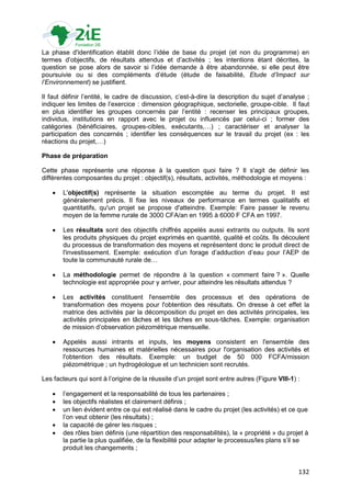 La phase d'identification établit donc l‟idée de base du projet (et non du programme) en
termes d‟objectifs, de résultats attendus et d‟activités ; les intentions étant décrites, la
question se pose alors de savoir si l‟idée demande à être abandonnée, si elle peut être
poursuivie ou si des compléments d‟étude (étude de faisabilité, Etude d’Impact sur
l’Environnement) se justifient.

Il faut définir l‟entité, le cadre de discussion, c‟est-à-dire la description du sujet d‟analyse ;
indiquer les limites de l‟exercice : dimension géographique, sectorielle, groupe-cible. Il faut
en plus identifier les groupes concernés par l‟entité : recenser les principaux groupes,
individus, institutions en rapport avec le projet ou influencés par celui-ci ; former des
catégories (bénéficiaires, groupes-cibles, exécutants,…) ; caractériser et analyser la
participation des concernés ; identifier les conséquences sur le travail du projet (ex : les
réactions du projet,…)

Phase de préparation

Cette phase représente une réponse à la question quoi faire ? Il s'agit de définir les
différentes composantes du projet : objectif(s), résultats, activités, méthodologie et moyens :

      L'objectif(s) représente la situation escomptée au terme du projet. Il est
       généralement précis. II fixe les niveaux de performance en termes qualitatifs et
       quantitatifs, qu'un projet se propose d'atteindre. Exemple: Faire passer le revenu
       moyen de la femme rurale de 3000 CFA/an en 1995 à 6000 F CFA en 1997.

      Les résultats sont des objectifs chiffrés appelés aussi extrants ou outputs. Ils sont
       les produits physiques du projet exprimés en quantité, qualité et coûts. Ils découlent
       du processus de transformation des moyens et représentent donc le produit direct de
       l'investissement. Exemple: exécution d‟un forage d‟adduction d‟eau pour l‟AEP de
       toute la communauté rurale de…

      La méthodologie permet de répondre à la question « comment faire ? ». Quelle
       technologie est appropriée pour y arriver, pour atteindre les résultats attendus ?

      Les activités constituent l'ensemble des processus et des opérations de
       transformation des moyens pour l'obtention des résultats. On dresse à cet effet la
       matrice des activités par la décomposition du projet en des activités principales, les
       activités principales en tâches et les tâches en sous-tâches. Exemple: organisation
       de mission d‟observation piézométrique mensuelle.

      Appelés aussi intrants et inputs, les moyens consistent en l'ensemble des
       ressources humaines et matérielles nécessaires pour l'organisation des activités et
       l'obtention des résultats. Exemple: un budget de 50 000 FCFA/mission
       piézométrique ; un hydrogéologue et un technicien sont recrutés.

Les facteurs qui sont à l‟origine de la réussite d‟un projet sont entre autres (Figure VIII-1) :

      l‟engagement et la responsabilité de tous les partenaires ;
      les objectifs réalistes et clairement définis ;
      un lien évident entre ce qui est réalisé dans le cadre du projet (les activités) et ce que
       l‟on veut obtenir (les résultats) ;
      la capacité de gérer les risques ;
      des rôles bien définis (une répartition des responsabilités), la « propriété » du projet à
       la partie la plus qualifiée, de la flexibilité pour adapter le processus/les plans s‟il se
       produit les changements ;


                                                                                               132
 