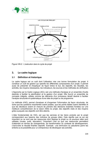 Figure VIII-2 : L‟exécution dans le cycle de projet



3.     Le cadre logique
3.1    Définition et historique
Le cadre logique est un outil dont l'utilisation vise une bonne formulation de projet. Il
constitue un outil de gestion qui spécifie les différentes composantes d'un projet. Il permet
aussi de présenter et d'expliquer de façon brève le but, les objectifs, les résultats, les
activités, les moyens nécessaires, les indicateurs, les sources et les méthodes de vérification.

L'Approche par le Cadre Logique (ACL) est une méthode d'analyse et un ensemble d'outils
destinés à faciliter la planification et la gestion d'un projet. Elle fournit un ensemble de
concepts intégrés, utilisés comme les éléments d'un processus itératif destiné à faciliter
l'analyse structurée et systématique d'une idée de projet ou de programme.

La méthode d‟ACL permet d'analyser et d'organiser l'information de façon structurée, de
sorte que les questions importantes soient posées, que les points faibles soient identifiés et
que les décideurs soient en mesure de prendre des décisions éclairées fondées sur une
meilleure compréhension de la raison d'être du projet, des objectifs visés et des moyens
grâce auxquels ces objectifs vont être atteints.

L‟idée fondamentale de l‟ACL est que les services et les biens produits par le projet
correspondent aux besoins des individus (le groupe cible). Cela signifie que ce qui est
important ce ne sont pas les ressources dont dispose le projet ou ce pourquoi elles sont
utilisées (routes, puits, éducation), l‟important c‟est ce que ces ressources permettent
d‟atteindre en termes de changements, de transformation du contexte de développement,
c‟est-à-dire le résultat final/les objectifs. Exemple : une diminution du paludisme parmi les
enfants ou la possibilité pour un entrepreneur de développer ses activités.


                                                                                           134
 