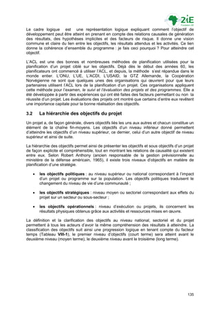 Le cadre logique est une représentation logique expliquant comment l‟objectif de
développement peut être atteint en prenant en compte des relations causales de génération
des résultats, des hypothèses implicites et des facteurs de risque. Il donne une vision
commune et claire du lien entre les objectifs, les résultats attendus et les activités. Ce lien
donne la cohérence d‟ensemble du programme : je fais ceci pourquoi ? Pour atteindre cet
objectif.

L‟ACL est une des bonnes et nombreuses méthodes de planification utilisées pour la
planification d‟un projet ciblé sur les objectifs. Déjà dès le début des années 60, les
planificateurs ont commencé à utiliser l‟ACL, et depuis, la méthode s‟est répandue dans le
monde entier. L‟ONU, L‟UE, L‟ACDI, L‟USAID, la GTZ Allemande, la Coopération
Norvégienne ne sont que quelques unes des organisations qui œuvrent pour que leurs
partenaires utilisent l‟ACL lors de la planification d‟un projet. Ces organisations appliquent
cette méthode pour l‟examen, le suivi et l’évaluation des projets et des programmes. Elle a
été développée à partir des expériences qui ont été faites des facteurs permettant ou non la
réussite d‟un projet. Les évaluations des projets ont montré que certains d‟entre eux revêtent
une importance capitale pour la bonne réalisation des objectifs.

3.2       La hiérarchie des objectifs du projet
Un projet a, de façon générale, divers objectifs liés les uns aux autres et chacun constitue un
élément de la chaîne fin-moyens. Les objectifs d‟un niveau inférieur donné permettent
d‟atteindre les objectifs d‟un niveau supérieur, ce dernier, celui d‟un autre objectif de niveau
supérieur et ainsi de suite.

La hiérarchie des objectifs permet ainsi de présenter les objectifs et sous objectifs d‟un projet
de façon explicite et compréhensible, tout en montrant les relations de causalité qui existent
entre eux. Selon Robert Anthony (ancien responsable de la gestion prévisionnelle au
ministère de la défense américain, 1965), il existe trois niveaux d‟objectifs en matière de
planification d‟une stratégie.

         les objectifs politiques : au niveau supérieur ou national correspondant à l‟impact
          d‟un projet ou programme sur la population. Les objectifs politiques traduisent le
          changement du niveau de vie d‟une communauté ;

         les objectifs stratégiques : niveau moyen ou sectoriel correspondant aux effets du
          projet sur un secteur ou sous-secteur ;

         les objectifs opérationnels : niveau d‟exécution ou projets, ils concernent les
          résultats physiques obtenus grâce aux activités et ressources mises en œuvre.

La définition et la clarification des objectifs au niveau national, sectoriel et du projet
permettent à tous les acteurs d‟avoir la même compréhension des résultats à atteindre. La
classification des objectifs suit ainsi une progression logique en tenant compte du facteur
temps (Tableau VIII-1), le premier niveau d‟objectifs (court terme) sera atteint avant le
deuxième niveau (moyen terme), le deuxième niveau avant le troisième (long terme).




                                                                                             135
 