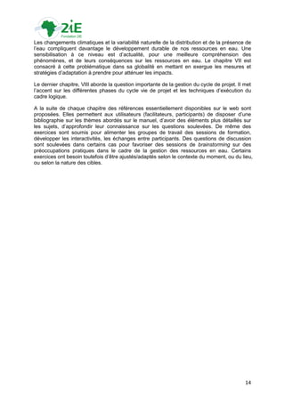 Les changements climatiques et la variabilité naturelle de la distribution et de la présence de
l‟eau compliquent davantage le développement durable de nos ressources en eau. Une
sensibilisation à ce niveau est d‟actualité, pour une meilleure compréhension des
phénomènes, et de leurs conséquences sur les ressources en eau. Le chapitre VII est
consacré à cette problématique dans sa globalité en mettant en exergue les mesures et
stratégies d‟adaptation à prendre pour atténuer les impacts.

Le dernier chapitre, VIII aborde la question importante de la gestion du cycle de projet. Il met
l‟accent sur les différentes phases du cycle vie de projet et les techniques d‟exécution du
cadre logique.

A la suite de chaque chapitre des références essentiellement disponibles sur le web sont
proposées. Elles permettent aux utilisateurs (facilitateurs, participants) de disposer d‟une
bibliographie sur les thèmes abordés sur le manuel, d‟avoir des éléments plus détaillés sur
les sujets, d‟approfondir leur connaissance sur les questions soulevées. De même des
exercices sont soumis pour alimenter les groupes de travail des sessions de formation,
développer les interactivités, les échanges entre participants. Des questions de discussion
sont soulevées dans certains cas pour favoriser des sessions de brainstorming sur des
préoccupations pratiques dans le cadre de la gestion des ressources en eau. Certains
exercices ont besoin toutefois d‟être ajustés/adaptés selon le contexte du moment, ou du lieu,
ou selon la nature des cibles.




                                                                                             14
 