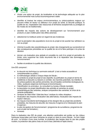    choisir une option de projet, de localisation et de technologie adéquate sur le plan
       environnemental mais surtout économiquement viable

      identifier et évaluer les enjeux environnementaux ou préoccupations majeurs qui
       peuvent militer en faveur ou défaveur d‟un projet (la santé, la sécurité publique, la
       qualité de vie, l‟exploitation des ressources et territoires exceptionnels ou protégés et
       les modes de vie traditionnels)

      identifier les impacts des actions de développement sur l‟environnement pour
       produire un plan d‟atténuation des effets adverses

      sélectionner la meilleure action en regard de ses incidences

      avoir la perception des populations vis-à-vis du projet et de susciter leur adhésion ou
       non au projet

      informer le public des caractéristiques du projet, des changements qui surviendront et
       des conséquences prévisibles sur la qualité de vie et le faire participer à la prise de
       décision

      donner une évaluation plus globale et complète du coût d‟un projet et permettre de
       limiter voire supprimer les coûts récurrents liés à la réparation des dommages à
       l‟environnement

      faciliter et améliorer la qualité des décisions

Une EIE comprend :

      le résumé non technique ou sommaire exécutif (c‟est un texte accessible et
       compréhensible au public) ;
      la méthodologie utilisée à chaque étape de l'étude ;
      le contexte du projet (le projet et ses objectifs, la justification du projet en terme de
       problèmes à résoudre ou besoins à combler, les marchés potentiels, les intérêts et
       les préoccupations des parties prenantes, les principales contraintes écologiques du
       milieu, quelques exigences techniques et économiques) ;
      l‟identification du promoteur, du consultant ou bureau d‟étude mandaté ;
      la description du projet (identification des activités et variantes du projet,
       caractéristiques des variantes, analyse comparative des variantes, le choix de la
       variante préférable) ;
      l'analyse de l'état initial / l'état des lieux / analyse du milieu récepteur ;
      l'évaluation des impacts (l'évaluation des alternatives, l'évaluation des impacts de
       l'option retenue) ;
      les risques d‟accidents technologiques et les dangers liés au projet (les accidents
       probables, les mesures de sécurité, les mesures d‟urgence et si nécessaire le plan
       d‟urgence) ;
      le plan de gestion de l'environnement (programme de surveillance, programme de
       suivi et plan de formation) ;
      Annexes

Dans la réalisation des EIE de projet, une attention particulière est portée sur les milieux
hydriques lorsqu‟elles sont dans l‟emprise du projet ou dans la zone d‟étude ; ils font l‟objet
de suivi : la fonction d‟une zone humide, la protection des berges dans le cas des projets
routiers, la protection des plans d‟eau et cours d‟eau (déchets et rejets divers).



                                                                                             140
 