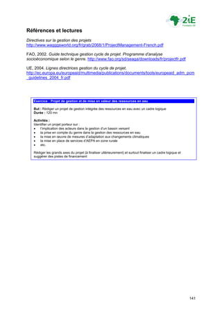 Références et lectures
Directives sur la gestion des projets
http://www.wagggsworld.org/fr/grab/2068/1/ProjectManagement-French.pdf

FAO, 2002. Guide technique gestion cycle de projet. Programme d’analyse
socioéconomique selon le genre. http://www.fao.org/sd/seaga/downloads/fr/projectfr.pdf

UE, 2004. Lignes directrices gestion du cycle de projet.
http://ec.europa.eu/europeaid/multimedia/publications/documents/tools/europeaid_adm_pcm
_guidelines_2004_fr.pdf




   Exercice : Projet de gestion et de mise en valeur des ressources en eau

   But : Rédiger un projet de gestion intégrée des ressources en eau avec un cadre logique
   Durée : 120 mn

   Activités :
   Identifier un projet porteur sur :
      l‟implication des acteurs dans la gestion d‟un bassin versant
      la prise en compte du genre dans la gestion des ressources en eau
      la mise en œuvre de mesures d‟adaptation aux changements climatiques
      la mise en place de services d‟AEPA en zone rurale
      etc.

   Rédiger les grands axes du projet (à finaliser ultérieurement) et surtout finaliser un cadre logique et
   suggérer des pistes de financement




                                                                                                             141
 