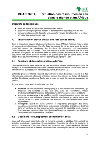 CHAPITRE I.                 Situation des ressources en eau
                                          dans le monde et en Afrique
Objectifs pédagogiques
         saisir les enjeux actuels autour des ressources en eau
         avoir une vision plus globale de l‟état et de la répartition des ressources en eau
         comprendre la nécessité d‟adopter une approche intégrée dans la gestion et la mise
          en valeur des ressources en eau

1.        Importance et enjeux autour des ressources en eau
Dans la plupart des pays en développement comme ceux d‟Afrique, l‟accès à l‟eau se pose
en termes de développement. En effet l‟eau est source de vie au sens large du terme,
puisqu‟elle permet de développer les fonctions de production qui sous-tendent
l‟épanouissement des populations. C‟est une ressource limitée nécessaire à la vie et aux
systèmes écologiques, et essentielle pour le développement économique et social. Les
populations ont besoin d‟eau en qualité et en quantité pour être en bonne santé, ils ont
besoin d‟eau pour maintenir leurs activités économiques, agricoles…etc.

1.1       Fonctions et dimensions multiples de l’eau
L‟eau est la base de toute forme de vie, elle est habitat, aliment, moyen de production, de
transport et indirectement bien marchand. Elle tisse un vaste réseau de connections : elle est
intimement liée aux ressources naturelles (sol, forêts, biodiversité…).

Différents groupes d‟intérêts l‟utilisent pour subvenir à leurs besoins ; l‟eau est à la fois
internationale, nationale, régionale et locale, occupe des échelles de temps et d‟espace
variées. Ce réseau complexe ne facilite pas la mise en place de mesures appropriées de
gestion.

En plus l‟eau comme ressource naturelle peut être :

         menacée par une croissance démographique et une urbanisation combinées, qui
          entrainent une demande en eau plus forte, ainsi les écosystèmes, milieux
          producteurs et régénérateurs de cette ressource sont menacés, pollués et détruits ;
         source de concurrence et de conflits, en effet lorsque les ressources en eau sont
          restreintes et que différents groupes d‟intérêts manifestent en même temps des
          besoins par rapport à ces ressources, des réactions concurrentielles et conflictuelles
          apparaissent ;
         menaçante, quand les pluies violentes et irrégulières provoquent des crues,
          inondations, glissements de terrains, sécheresses prolongées, changement de climat,
          dans un contexte où les gouvernements manquent de capacités et de moyens
          financiers pour mettre en place des méthodes efficaces de préparation aux effets des
          catastrophes et d‟atténuation de ces effets.

1.2       L’eau dans le développement économique et social
L'eau est, d'une part, essentielle à la vie humaine, animale et végétale. Elle soutient les
activités productives, l'agriculture, l'hydro-électricité, l'industrie, la pêche, le tourisme, le
transport par exemple. L'eau peut, d'autre part, provoquer des ravages extrêmes, elle peut
être porteuse de maladies et inonder de vastes zones. Un manque d'eau ou une sécheresse


                                                                                              15
 
