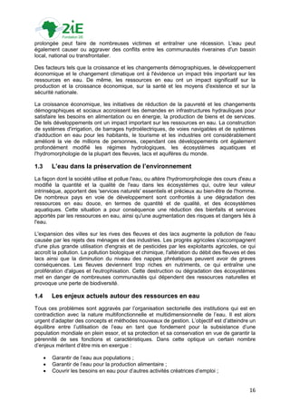 prolongée peut faire de nombreuses victimes et entraîner une récession. L'eau peut
également causer ou aggraver des conflits entre les communautés riveraines d'un bassin
local, national ou transfrontalier.

Des facteurs tels que la croissance et les changements démographiques, le développement
économique et le changement climatique ont à l'évidence un impact très important sur les
ressources en eau. De même, les ressources en eau ont un impact significatif sur la
production et la croissance économique, sur la santé et les moyens d'existence et sur la
sécurité nationale.

La croissance économique, les initiatives de réduction de la pauvreté et les changements
démographiques et sociaux accroissent les demandes en infrastructures hydrauliques pour
satisfaire les besoins en alimentation ou en énergie, la production de biens et de services.
De tels développements ont un impact important sur les ressources en eau. La construction
de systèmes d'irrigation, de barrages hydroélectriques, de voies navigables et de systèmes
d'adduction en eau pour les habitants, le tourisme et les industries ont considérablement
amélioré la vie de millions de personnes, cependant ces développements ont également
profondément modifié les régimes hydrologiques, les écosystèmes aquatiques et
l'hydromorphologie de la plupart des fleuves, lacs et aquifères du monde.

1.3       L’eau dans la préservation de l’environnement
La façon dont la société utilise et pollue l'eau, ou altère l'hydromorphologie des cours d'eau a
modifié la quantité et la qualité de l'eau dans les écosystèmes qui, outre leur valeur
intrinsèque, apportent des 'services naturels' essentiels et précieux au bien-être de l'homme.
De nombreux pays en voie de développement sont confrontés à une dégradation des
ressources en eau douce, en termes de quantité et de qualité, et des écosystèmes
aquatiques. Cette situation a pour conséquence une réduction des bienfaits et services
apportés par les ressources en eau, ainsi qu'une augmentation des risques et dangers liés à
l'eau.

L'expansion des villes sur les rives des fleuves et des lacs augmente la pollution de l'eau
causée par les rejets des ménages et des industries. Les progrès agricoles s'accompagnent
d'une plus grande utilisation d'engrais et de pesticides par les exploitants agricoles, ce qui
accroît la pollution. La pollution biologique et chimique, l'altération du débit des fleuves et des
lacs ainsi que la diminution du niveau des nappes phréatiques peuvent avoir de graves
conséquences. Les fleuves deviennent trop riches en nutriments, ce qui entraîne une
prolifération d'algues et l'eutrophisation. Cette destruction ou dégradation des écosystèmes
met en danger de nombreuses communautés qui dépendent des ressources naturelles et
provoque une perte de biodiversité.

1.4       Les enjeux actuels autour des ressources en eau
Tous ces problèmes sont aggravés par l‟organisation sectorielle des institutions qui est en
contradiction avec la nature multifonctionnelle et multidimensionnelle de l‟eau. Il est alors
urgent d‟adapter des concepts et méthodes nouveaux de gestion. L‟objectif est d‟atteindre un
équilibre entre l‟utilisation de l‟eau en tant que fondement pour la subsistance d‟une
population mondiale en plein essor, et sa protection et sa conservation en vue de garantir la
pérennité de ses fonctions et caractéristiques. Dans cette optique un certain nombre
d‟enjeux méritent d‟être mis en exergue :

         Garantir de l‟eau aux populations ;
         Garantir de l‟eau pour la production alimentaire ;
         Couvrir les besoins en eau pour d‟autres activités créatrices d‟emploi ;


                                                                                                16
 