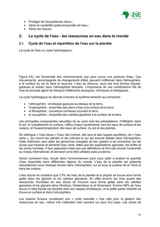    Protéger les écosystèmes vitaux ;
         Gérer la variabilité spatio-temporelle de l‟eau ;
         Gérer les risques.

2.        Le cycle de l’eau - les ressources en eau dans le monde
2.1       Cycle de l’eau et répartition de l’eau sur la planète
Le cycle de l'eau ou cycle hydrologique (




Figure I-1), est l'ensemble des cheminements que peut suivre une particule d'eau. Ces
mouvements, accompagnés de changements d'état, peuvent s'effectuer dans l'atmosphère,
à la surface du sol et dans le sous-sol. L'eau se retrouve, sous ses trois formes (liquide,
gazeuse et solide) dans l'atmosphère terrestre. L'importance de ces modifications fait de
l'eau le principal agent de transport d'éléments physiques, chimiques et biologiques.

Le cycle hydrologique se déroule à travers le système terrestre qui comprend :

         l‟atmosphère : enveloppe gazeuse au dessus de la terre,
         l‟hydrosphère : ensemble des plans d‟eau à la surface de la terre,
         la lithosphère : couverture rocheuse couvrant la terre,
         la cryosphère : ensemble des calottes glacières à la surface de la terre.

Les principales composantes naturelles de ce cycle sont les précipitations, l'infiltration dans
le sol, le ruissellement en surface, l‟afflux d‟eaux souterraines vers les eaux de surface et les
océans, et l'évapotranspiration des eaux de surface, du sol et des plantes.

On distingue « l‟eau bleue » (l'eau des rivières, des lacs et des nappes aquifères), de « l'eau
verte », qui nourrit les plantes et les cultures et qui est ensuite libérée dans l'atmosphère.
Cette distinction peut aider les personnes chargées de leur gestion à se concentrer sur les
zones que traverse et alimente l'eau verte, telles que les exploitations agricoles, les forêts et
les zones humides. Il faut cependant noter que ces définitions ne font pas encore l‟unanimité
au niveau international, et devraient ainsi être utilisées avec prudence.

Savoir comment l‟eau circule dans l‟environnement peut nous aider à évaluer la quantité
d‟eau disponible dans différentes régions du monde. L'eau de la planète est présente
naturellement sous diverses formes dans l'atmosphère, sur et sous la surface de la Terre et
dans les océans.

L'eau douce ne constitue que 2,5% de l'eau de la planète et la plupart se trouve sous forme
gelée dans les glaciers et les calottes glaciaires. En effet environ les trois quarts des
ressources mondiales en eau douce se trouvent sous forme gelée dans les calottes
glaciaires et les glaciers dans l'Arctique, l'Antarctique ou le Groenland. Environ 96% de l‟eau
douce à l‟état liquide est stockée dans les nappes phréatiques, et la petite partie restante se
trouve en surface et dans l‟atmosphère.

Les bassins fluviaux constituent une « unité naturelle » très utile pour la gestion des
ressources en eau, même s‟ils s‟étendent bien souvent sur plus d'un pays. Les zones de



                                                                                              17
 
