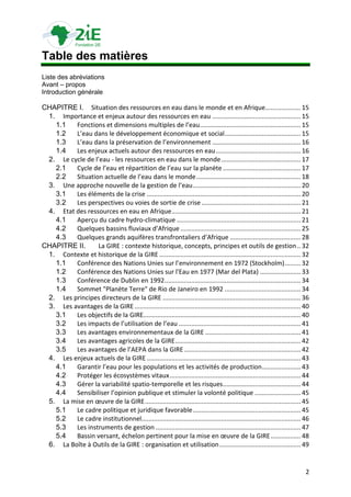 Table des matières
Liste des abréviations
Avant – propos
Introduction générale

CHAPITRE I. Situation des ressources en eau dans le monde et en Afrique.................... 15
 1. Importance et enjeux autour des ressources en eau .................................................. 15
   1.1   Fonctions et dimensions multiples de l’eau ......................................................... 15
   1.2   L’eau dans le développement économique et social ........................................... 15
   1.3   L’eau dans la préservation de l’environnement .................................................. 16
   1.4   Les enjeux actuels autour des ressources en eau ................................................ 16
 2. Le cycle de l’eau - les ressources en eau dans le monde ............................................. 17
   2.1   Cycle de l’eau et répartition de l’eau sur la planète ............................................ 17
   2.2   Situation actuelle de l’eau dans le monde ........................................................... 18
 3. Une approche nouvelle de la gestion de l’eau ............................................................. 20
   3.1   Les éléments de la crise ....................................................................................... 20
   3.2   Les perspectives ou voies de sortie de crise ........................................................ 21
 4. Etat des ressources en eau en Afrique ......................................................................... 21
   4.1   Aperçu du cadre hydro-climatique ...................................................................... 21
   4.2   Quelques bassins fluviaux d’Afrique .................................................................... 25
   4.3   Quelques grands aquifères transfrontaliers d’Afrique ........................................ 28
CHAPITRE II.      La GIRE : contexte historique, concepts, principes et outils de gestion .. 32
 1. Contexte et historique de la GIRE ................................................................................ 32
   1.1   Conférence des Nations Unies sur l’environnement en 1972 (Stockholm) ......... 32
   1.2   Conférence des Nations Unies sur l'Eau en 1977 (Mar del Plata) ....................... 33
   1.3   Conférence de Dublin en 1992 ............................................................................. 34
   1.4   Sommet "Planète Terre" de Rio de Janeiro en 1992 ........................................... 34
 2. Les principes directeurs de la GIRE .............................................................................. 36
 3. Les avantages de la GIRE .............................................................................................. 40
   3.1   Les objectifs de la GIRE......................................................................................... 40
   3.2   Les impacts de l’utilisation de l’eau ..................................................................... 41
   3.3   Les avantages environnementaux de la GIRE ...................................................... 41
   3.4   Les avantages agricoles de la GIRE ....................................................................... 42
   3.5   Les avantages de l’AEPA dans la GIRE .................................................................. 42
 4. Les enjeux actuels de la GIRE ....................................................................................... 43
   4.1   Garantir l’eau pour les populations et les activités de production...................... 43
   4.2   Protéger les écosystèmes vitaux .......................................................................... 44
   4.3   Gérer la variabilité spatio-temporelle et les risques ............................................ 44
   4.4   Sensibiliser l’opinion publique et stimuler la volonté politique .......................... 45
 5. La mise en œuvre de la GIRE ........................................................................................ 45
   5.1   Le cadre politique et juridique favorable ............................................................. 45
   5.2   Le cadre institutionnel.......................................................................................... 46
   5.3   Les instruments de gestion .................................................................................. 47
   5.4   Bassin versant, échelon pertinent pour la mise en œuvre de la GIRE ................. 48
 6. La Boîte à Outils de la GIRE : organisation et utilisation .............................................. 49


                                                                                                                            2
 