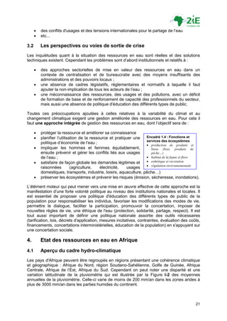    des conflits d'usages et des tensions internationales pour le partage de l‟eau
         etc...

3.2       Les perspectives ou voies de sortie de crise
Les inquiétudes quant à la situation des ressources en eau sont réelles et des solutions
techniques existent. Cependant les problèmes sont d‟abord institutionnels et relatifs à :

         des approches sectorielles de mise en valeur des ressources en eau dans un
          contexte de centralisation et de bureaucratie avec des moyens insuffisants des
          administrations et des pouvoirs locaux ;
         une absence de cadres législatifs, réglementaires et normatifs à laquelle il faut
          ajouter la non-implication de tous les acteurs de l‟eau ;
         une méconnaissance des ressources, des usages et des pollutions, avec un déficit
          de formation de base et de renforcement de capacité des professionnels du secteur,
          mais aussi une absence de politique d'éducation des différents types de public.

Toutes ces préoccupations ajoutées à celles relatives à la variabilité du climat et au
changement climatique exigent une gestion améliorée des ressources en eau. Pour cela il
faut une approche intégrée de gestion des ressources en eau, dont l‟objectif sera de :

         protéger la ressource et améliorer sa connaissance
         planifier l‟utilisation de la ressource et pratiquer une   Encadré 1.4 : Fonctions et
                                                                     services des écosystèmes
          politique d‟économie de l‟eau ;
                                                                      production de produits et
         impliquer les hommes et femmes équitablement,                 biens (bois, produits de
          ensuite prévenir et gérer les conflits liés aux usages        pêche…)
          de l‟eau ;                                                  habitat de la faune et flore
         satisfaire de façon globale les demandes légitimes et       esthétique et récréation
                                                                      régulation environnementale
          raisonnées         (agriculture,   électricité,  usages
          domestiques, transports, industrie, loisirs, aquaculture, pêche…)
         préserver les écosystèmes et prévenir les risques (érosion, sécheresse, inondations).

L‟élément moteur qui peut mener vers une mise en œuvre effective de cette approche est la
manifestation d‟une forte volonté politique au niveau des institutions nationales et locales. Il
est essentiel de proposer une politique d'éducation des différents types de public de la
population pour responsabiliser les individus, favoriser les modifications des modes de vie,
permettre le dialogue, faciliter la participation, promouvoir la concertation, imposer de
nouvelles règles de vie, une éthique de l'eau (protection, solidarité, partage, respect). Il est
tout aussi important de définir une politique nationale assortie des outils nécessaires
(tarification, lois, décrets d'application, mesures incitatives, contraintes, évaluation des coûts,
financements, concertations interministérielles, éducation de la population) en s'appuyant sur
une concertation sociale.

4.        Etat des ressources en eau en Afrique
4.1       Aperçu du cadre hydro-climatique
Les pays d'Afrique peuvent être regroupés en régions présentant une cohérence climatique
et géographique : Afrique du Nord, région Soudano-Sahélienne, Golfe de Guinée, Afrique
Centrale, Afrique de l‟Est, Afrique du Sud. Cependant on peut noter une disparité et une
variation latitudinale de la pluviométrie qui est illustrée par la Figure I-2 des moyennes
annuelles de la pluviométrie. Celle-ci varie de moins de 200 mm/an dans les zones arides à
plus de 3000 mm/an dans les parties humides du continent.



                                                                                                21
 